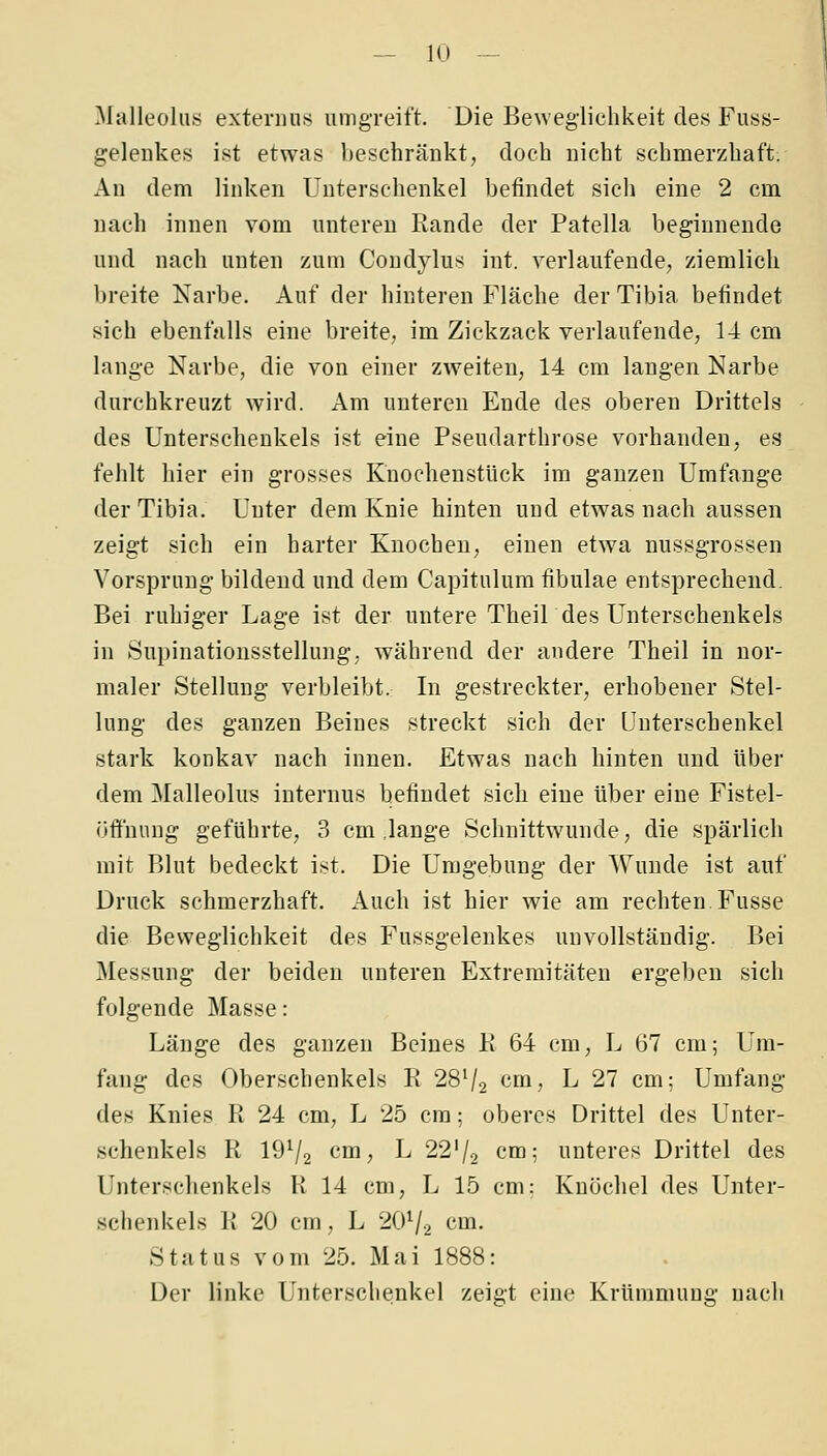 Malleoliis exteriius umgreift. Die Beweglichkeit des Fus8- geleiikes ist etwas bescbränkt, doch nicht schmerzhaft; Au dem linken Unterschenkel befindet sich eine 2 cm nach innen vom unteren Eande der Patella beginnende und nach unten /.um Condylus int. verlaufende, ziemlich breite Narbe. Auf der hinteren Fläche der Tibia befindet sich ebenfalls eine breite, im Zickzack verlaufende, 14 cm lange Narbe, die von einer zweiten, 14 cm langen Narbe durchkreuzt wird. Am unteren Ende des oberen Drittels des Unterschenkels ist eine Pseudarthrose vorhanden, es fehlt hier ein grosses KnochenstUck im ganzen Umfange der Tibia. Unter dem Knie hinten und etwas nach aussen zeigt sich ein harter Knochen, einen etwa nussgrossen Vorsprung bildend und dem Capitulum fibulae entsprechend. Bei ruhiger Lage ist der untere TheiU des Unterschenkels in Supinationsstellung, während der andere Theil in nor- maler Stellung verbleibt. In gestreckter, erhobener Stel- lung des ganzen Beines streckt sich der Unterschenkel stark konkav nach innen. Etwas nach hinten und über dem Malleolus internus befindet sich eine über eine Fistel- üff'nung geführte, 3 cm .lange Schnittwunde, die spärlich mit Blut bedeckt ist. Die Umgebung der Wunde ist auf Druck schmerzhaft. Auch ist hier wie am rechten Fusse die Beweglichkeit des Fussgelenkes unvollständig. Bei Messung der beiden unteren Extremitäten ergeben sich folgende Masse: Länge des ganzen Beines K 64 cm, L 67 cm; Um- fang des Oberschenkels R 28V2 cm, L 27 cm; Umfang des Knies R 24 cm, L 25 cm; oberes Drittel des Unter- schenkels R 19^2 cm, L 22'/2 cm; unteres Drittel des Unterschenkels R 14 cm, L 15 cm: Knöchel des Unter- schenkels R 20 cm, L 2OV2 cm. Status vom 25. Mai 1888: Der linke Unterschenkel zeigt eine Krümmung nach