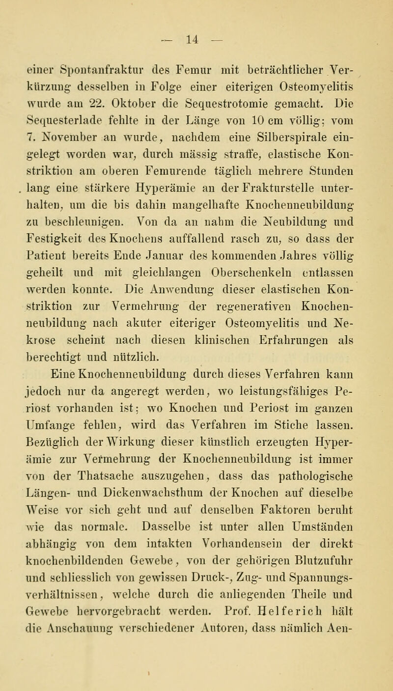 einer Spontanfraktur des Femur mit beträchtlicher Ver- kürzung desselben in Folge einer eiterigen Osteomyelitis wurde am 22. Oktober die Sequestrotomie gemacht. Die Sequesterlade fehlte in der Länge von 10 cm völlig; vom 7. November an wurde, nachdem eine Silberspirale ein- gelegt worden war, durch massig straffe, elastische Kon- striktion am oberen Femurende täglich mehrere Stunden lang eine stärkere Hyperämie an der Frakturstelle unter- halten, um die bis dahin mangelhafte Knochenneubildung zu beschleunigen. Von da an nahm die Neubildung und Festigkeit des Knochens auffallend rasch zu, so dass der Patient bereits Ende Januar des kommenden Jahres völlig geheilt und mit gleichlangen Oberschenkeln entlassen werden konnte. Die Anwendung dieser elastischen Kon- striktion zur Vermehrung der regenerativen Knochen- neubildung- nach akuter eiteriger Osteomyelitis und Ne- krose scheint nach diesen klinischen Erfahrungen als berechtigt und nützlich. Eine Knochenneubildung durch dieses Verfahren kann jedoch nur da angeregt werden, wo leistungsfähiges Pe- riost vorhanden ist; wo Knochen und Periost im ganzen Umfange fehlen, wird das Verfahren im Stiche lassen. Bezüglich der Wirkung dieser künstlich erzeugten Hyper- ämie zur Vermehrung der Knochenneubildung ist immer von der Thatsache auszugehen, dass das pathologische Längen- und Dickenwachsthum der Knochen auf dieselbe Weise vor sich geht und auf denselben Faktoren beruht wie das normale. Dasselbe ist unter allen Umständen abhängig von dem intakten Vorhandensein der direkt knochenbildenden Gewebe, von der gehörigen Blutzufuhr und schliesslich von gewissen Druck-, Zug- und Spannungs- verhältnissen, welche durch die anliegenden Theile und Gewebe hervorgebracht werden. Prof. Helferich hält die Anschauung verschiedener Autoren, dass nämlich Aen-