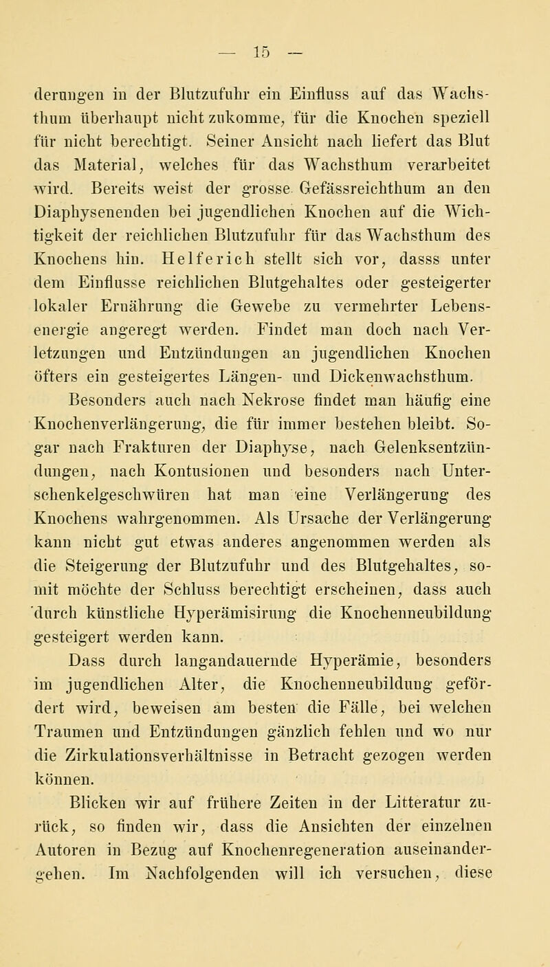 dernngen in der Blutzufiihr ein Eiufluss auf das Waclis- tliiim überhaupt iiicbt zukomme, für die Knochen speziell für nicht berechtigt. Seiner Ansicht nach liefert das Blut das Material, welches für das Wachsthum verarbeitet wird. Bereits weist der grosse Gefässreichthum an den Diaphysenenden bei jugendlichen Knochen auf die Wich- tigkeit der reichlichen Blutziifuhr für das Wachsthum des Knochens hin, Helferich stellt sich vor, dasss unter dem Einflüsse reichlichen Blutgehaltes oder gesteigerter lokaler Ernährung die Gewebe zu vermehrter Lebens- energie angeregt werden. Findet man doch nach Ver- letzungen und Entzündungen an jugendlichen Knochen öfters ein gesteigertes Längen- und Dickenwachsthum. Besonders auch nach Nekrose findet man häufig eine Knochenverlängerung, die für immer bestehenbleibt. So- gar nach Frakturen der Diaphyse, nach Gelenksentzün- dungen, nach Kontusionen und besonders nach Unter- schenkelgeschwüren hat man eine Verlängerung des Knochens wahrgenommen. Als Ursache der Verlängerung kann nicht gut etwas anderes angenommen werden als die Steigerung der Blutzufuhr und des Blutgehaltes, so- mit möchte der Schluss berechtigt erscheinen, dass auch durch künstliche Hyperämisirung die Knochenneubildung gesteigert werden kann. Dass durch langandauernde Hyperämie, besonders im jugendlichen Alter, die Knochenueubilduug geför- dert wird, beweisen am besten die Fälle, bei welchen Traumen und Entzündungen gänzlich fehlen und wo nur die Zirkulationsverhältnisse in Betracht gezogen werden können. Blicken wir auf frühere Zeiten in der Litteratur zu- rück, so finden wir, dass die Ansichten der einzelnen Autoren in Bezug auf Knochenregeneration auseinander- gehen. Im Nachfolgenden will ich versuchen, diese