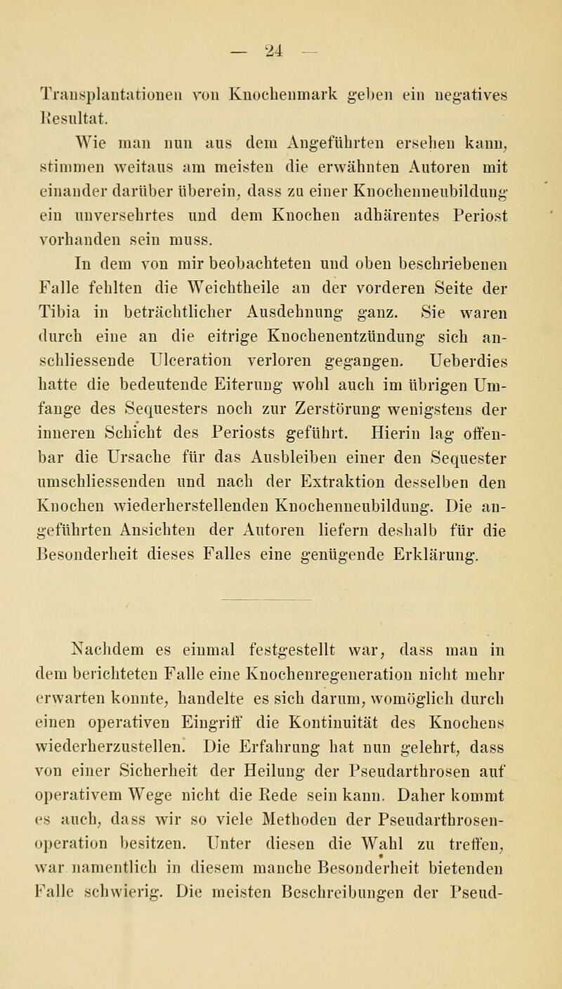 Transplantatiüueii von Knochenmark gel)en ein negatives Kesultat. Wie man nun aus dem Angeführten ersehen kann, stinmien weitaus am meisten die erwähnten Autoreu mit einander darüber überein, dass zu einer Knochenneubildung' ein unversehrtes und dem Knochen adhärentes Periost vorhanden sein muss. In dem von mir beobachteten und oben beschriebenen Falle fehlten die Weichtheile an der vorderen Seite der Tibia in beträchtlicher Ausdehnung ganz. Sie waren durch eine an die eitrige Knochenentzündung sich an- schliessende Ulceration verloren gegangen. Ueberdies hatte die bedeutende Eiterung wohl auch im übrigen Um- fange des Sequesters noch zur Zerstörung wenigstens der inneren Schicht des Periosts geführt. Hierin lag offen- bar die Ursache für das Ausbleiben einer den Sequester umschliessenden und nach der Extraktion desselben den Knochen wiederherstellenden Knochenneubildung. Die an- geführten Ansichten der Autoren liefern deshalb für die Besonderheit dieses Falles eine genügende Erklärung. Nachdem es einmal festgestellt war, dass man in dem berichteten Falle eine Knochenregeneration nicht mehr erwarten konnte, handelte es sich darum, womöglich durch einen operativen Eingriff die Kontinuität des Knochens wiederherzustellen. Die Erfahrung hat nun gelehrt, dass von einer Sicherheit der Heilung der Pseudarthrosen auf operativem Wege nicht die Piede sein kann. Daher kommt es auch, dass wir so viele Methoden der Pseudarthrosen- operation besitzen. Unter diesen die Wahl zu treffen, war namentlich in diesem manche Besonderheit bietenden Falle schwierig. Die meisten Beschreibungen der Pseud-