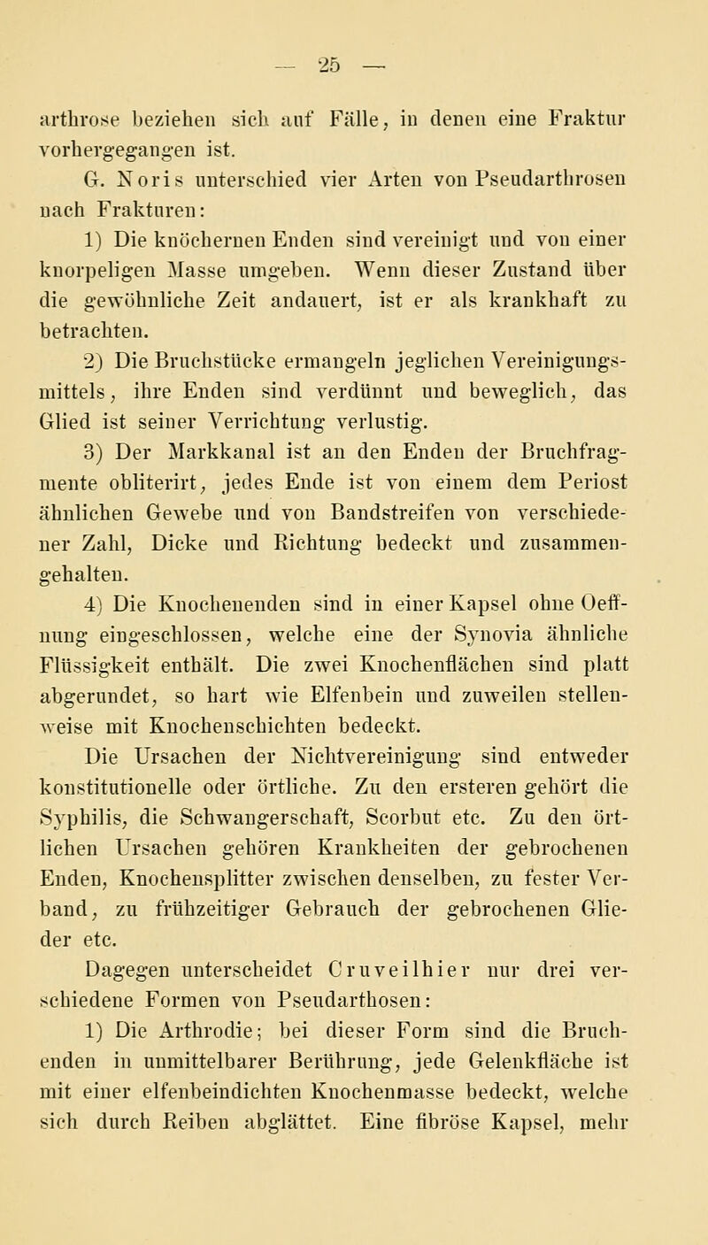 artliro!<e beziehen .sieh unf Fülle, in denen eine Fraktur vorhergegangen ist. G. Noris unterschied vier Arten von Pseudarthrosen nach Frakturen: 1) Die knöchernen Enden sind vereinigt und von einer knorpeligen Masse umgehen. Wenn dieser Zustand über die gewöhnliche Zeit andauert, ist er als krankhaft zu betrachten. 2) Die Bruchstücke ermangeln jeglichen Vereinigungs- mittels , ihre Enden sind verdünnt und beweglich, das Glied ist seiner Verrichtung verlustig. 3) Der Markkanal ist au den Enden der Bruchfrag- mente obliterirt, jedes Ende ist von einem dem Periost ähnlichen Gewebe und von Bandstreifen von verschiede- ner Zahl, Dicke und Richtung bedeckt und zusammen- gehalten. 4) Die Knocheuenden sind in einer Kapsel ohne Oeff- uung eingeschlossen, welche eine der Synovia ähnliche Flüssigkeit enthält. Die zwei Knochenflächen sind platt abgerundet, so hart wie Elfenbein und zuweilen stellen- weise mit Knochenschichten bedeckt. Die Ursachen der NichtVereinigung sind entweder konstitutionelle oder örtliche. Zu den ersteren gehört die Syphilis, die Schwangerschaft, Seorbut etc. Zu den ört- lichen Ursachen gehören Krankheiten der gebrochenen Enden, Knochensplitter zwischen denselben, zu fester Ver- band, zu frühzeitiger Gebrauch der gebrochenen Glie- der etc. Dagegen unterscheidet Cruveilhier nur drei ver- schiedene Formen von Pseudarthosen : 1) Die Arthrodie; bei dieser Form sind die Bruch- enden in unmittelbarer Berührung, jede Gelenkfläche ist mit einer elfenbeindichten Knochenmasse bedeckt, welche sich durch Keiben abglättet. Eine fibröse Kapsel, mehr