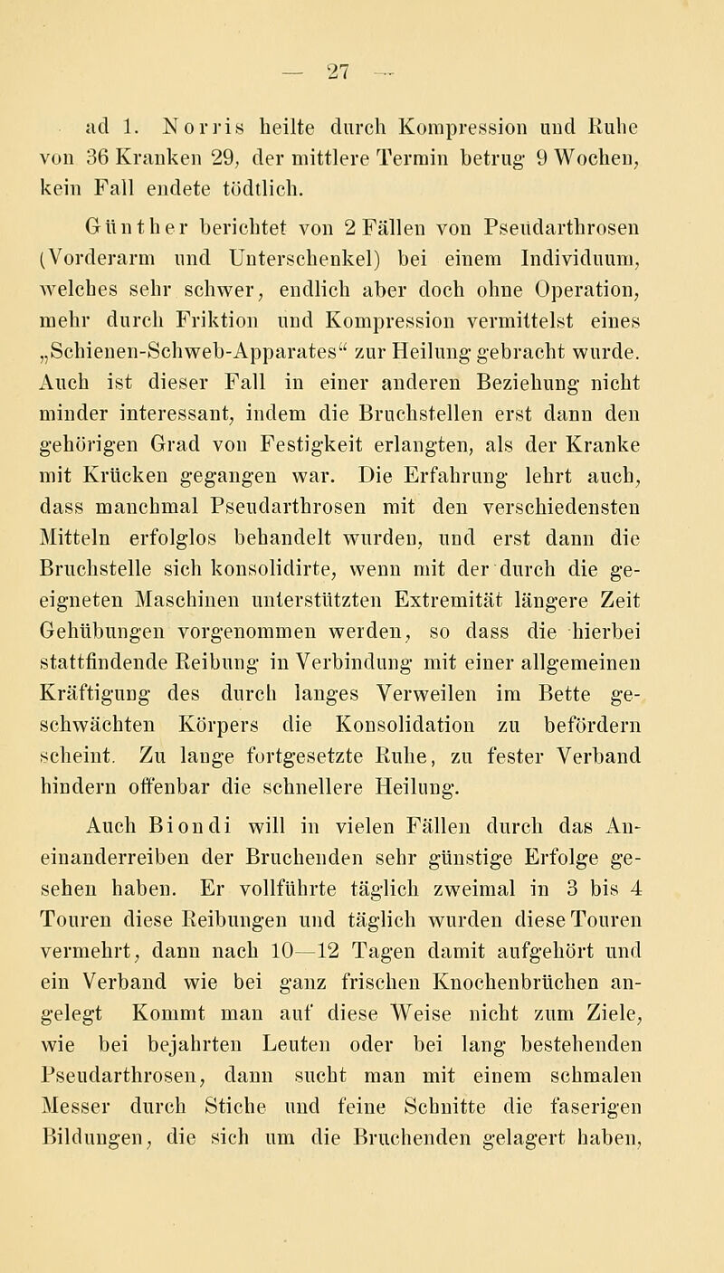 ad 1. Norris heilte durch Kompression und Ruhe von 36 Kranken 29, der mittlere Terrain betrug 9 Wochen, kein Fall endete tödtlich. Günther berichtet von 2 Fällen von Pseüdarthrosen (Vorderarm und Unterschenkel) bei einem Individuum, welches sehr schwer, endlich aber doch ohne Operation, mehr durch Friktion und Kompression vermittelst eines „Schienen-Schweb-Apparates zur Heilung gebracht wurde. Auch ist dieser Fall in einer anderen Beziehung nicht minder interessant, indem die Bruchstellen erst dann den gehörigen Grad vou Festigkeit erlangten, als der Kranke mit Krücken gegangen war. Die Erfahrung lehrt auch, dass manchmal Pseudarthrosen mit den verschiedensten Mitteln erfolglos behandelt wurden, und erst dann die Bruchstelle sich konsolidirte, wenn mit der durch die ge- eigneten Maschinen unterstützten Extremität längere Zeit Gehübungen vorgenommen werden, so dass die hierbei stattfindende Reibung in Verbindung mit einer allgemeinen Kräftigung des durch langes Verweilen im Bette ge- schwächten Körpers die Konsolidation zu befördern scheint. Zu lange fortgesetzte Ruhe, zu fester Verband hindern offenbar die schnellere Heilung. Auch Biondi will in vielen Fällen durch das An- einanderreihen der Bruchenden sehr günstige Erfolge ge- sehen haben. Er vollführte täglich zweimal in 3 bis 4 Touren diese Reibungen und täglich wurden diese Touren vermehrt, dann nach 10—12 Tagen damit aufgehört und ein Verband wie bei ganz frischen Knochenbrüchen an- gelegt Kommt man auf diese Weise nicht zum Ziele, wie bei bejahrten Leuten oder bei lang bestehenden Pseudarthrosen, dann sucht man mit einem schmalen Messer durch Stiche und feine Schnitte die faserigen Bildungen, die sich um die Bruchenden gelagert haben,