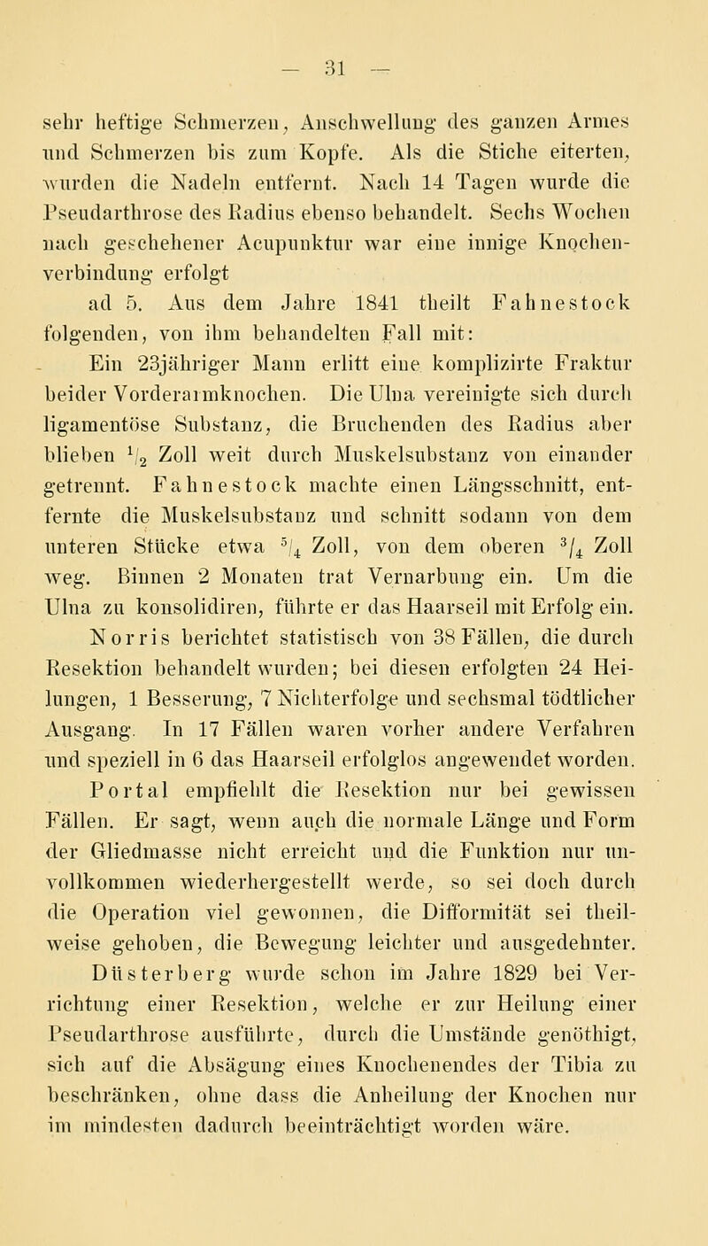 sehr heftige Schmerzen;, Aiischwelliiug des ganzen Armes und Sehmerzen bis zum Kopfe. Als die Stiche eiterten^ ^vurden die Nadehi entfernt. Nach 14 Tagen wurde die Pseudarthrose des Radius ebenso behandelt. Sechs Wochen nach geschehener Acupnnktiir war eine innige Knochen- verbindung erfolgt ad 5. Aus dem Jahre 1841 theilt Fahnestock folgenden, von ihm behandelten Fall mit: Ein 23jähriger Mann erlitt eine komplizirte Fraktur beider Vorderarmknochen. DieUlna vereinigte sich durch ligamentöse Substanz, die Bruchenden des Radius aber blieben V2 Zoll weit durch Muskelsubstanz von einander getrennt. Fahnestock machte einen Längsschnitt, ent- fernte die Muskelsubstauz und schnitt sodann von dem unteren Stücke etwa ^,4 Zoll, von dem oberen ^/^ Zoll weg. Binnen 2 Monaten trat Vernarbuug ein. Um die UIna zu konsolidiren, führte er das Haarseil mit Erfolg-ein. Norris berichtet statistisch von 38 Fällen; die durch Resektion behandelt wurden; bei diesen erfolgten 24 Hei- lungen, 1 Besserung; 7 Nichterfolge und sechsmal tödtlicher Ausgang. In 17 Fällen waren vorher andere Verfahren imd speziell in 6 das Haarseil erfolglos angewendet worden. Portal empfiehlt die Resektion nur bei gewissen Fällen. Er sagt, wenn auch die normale Länge und Form der Gliedmasse nicht erreicht und die Funktion nur un- vollkommen wiederhergestellt werde, so sei doch durch die Operation viel gewonnen, die Difibrmität sei theil- weise gehoben, die Bewegung leichter und ausgedehnter. Düsterberg wurde schon im Jahre 1829 bei Ver- richtung einer Resektion, welche er zur Heilung einer Pseudarthrose ausführte, durch die Umstände genöthigt, sich auf die Absägung eines Knochenendes der Tibia zu beschränken, ohne dass die Anheilung der Knochen nur im mindesten dadurch beeinträchtigt worden wäre.
