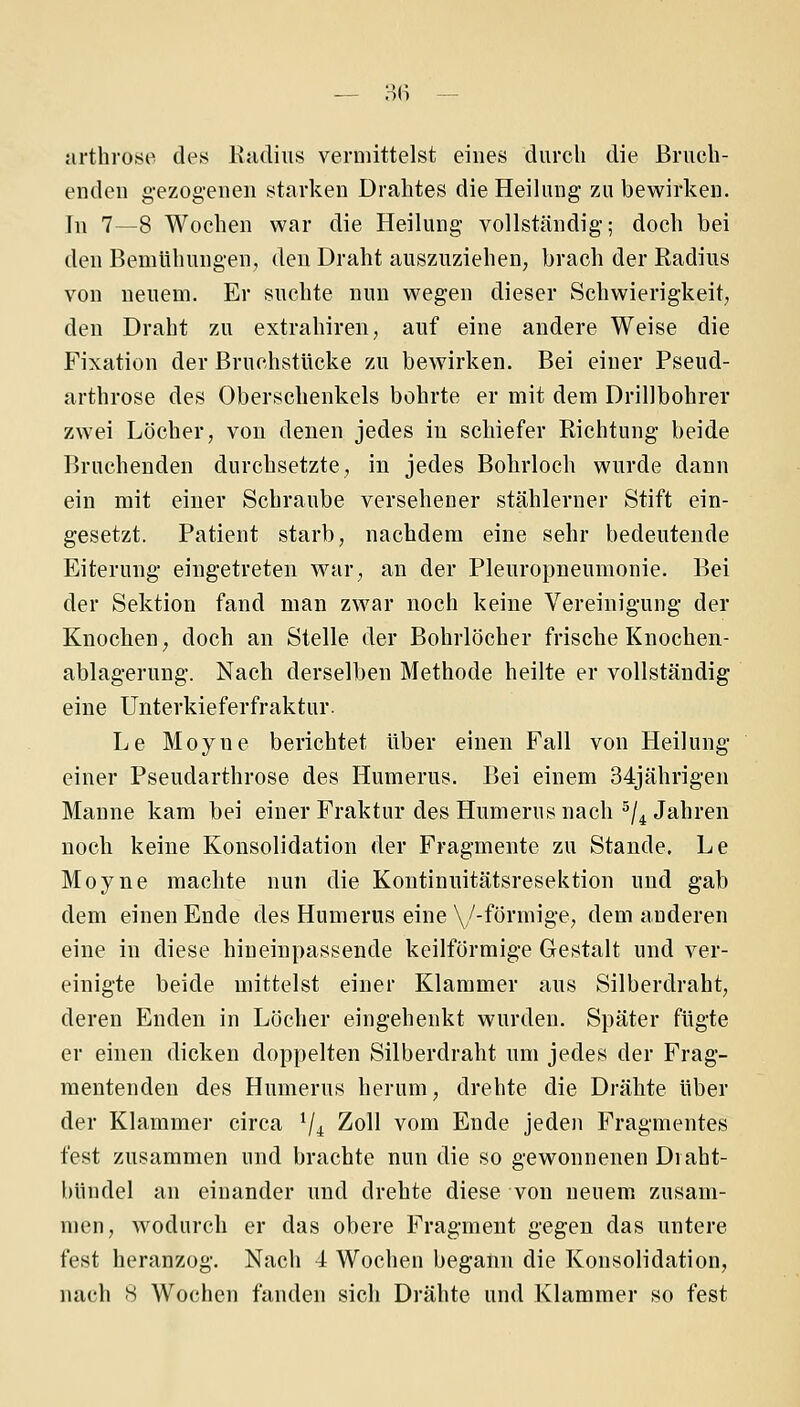 arthrose des Radius vermittelst eines durch die Brueh- endeu g-ezog-eneu starken Drahtes die Heihmg zu bewirken. In 7—8 Wochen war die Heilung vollständig; doch bei den Bemühungen, den Draht auszuziehen; brach der Radius von neuem. Er suchte nun wegen dieser Schwierigkeit, den Draht zu extrahiren, auf eine andere Weise die Fixation der Bruchstücke zu bewirken. Bei einer Pseud- arthrose des Oberschenkels bohrte er mit dem Drillbohrer zwei Löcher, von denen jedes in schiefer Richtung beide Bruchenden durchsetzte, in jedes Bohrloch wurde dann ein mit einer Schraube versehener stählerner Stift ein- gesetzt. Patient starb, nachdem eine sehr bedeutende Eiterung' eingetreten war, an der Pleuropneumonie. Bei der Sektion fand man zwar noch keine Vereinigung der Knochen; doch an Stelle der Bohrlöcher frische Knochen- ablag-erung. Nach derselben Methode heilte er vollständig eine Unterkieferfraktur. Le Moyne berichtet über einen Fall von Heilung einer Pseudarthrose des Humerus. Bei einem 34jährigen Manne kam bei einer Fraktur des Humerus nach ^/^ Jahren noch keine Konsolidation der Fragmente zu Stande. Le Moyne machte nun die Kontinuitätsresektion und gab dem einen Ende des Humerus eine \/-förmige, dem anderen eine in diese hineinpassende keilförmige Gestalt und ver- einigte beide mittelst einer Klammer aus Silberdraht, deren Enden in Löcher eingehenkt wurden. Später fügte er einen dicken doppelten Silberdraht um jedes der Frag- mentenden des Humerus herum, drehte die Drähte über der Klammer circa Vi 2oll vom Ende jeden Fragmentes fest zusammen und brachte nun die so gewonnenen Diaht- bündel an einander und drehte diese von neuem zusam- men, wodurch er das obere Fragment gegen das untere fest heranzog. Nach 4 Wochen begann die Konsolidation, nach 8 Wochen fanden sich Drähte und Klammer so fest
