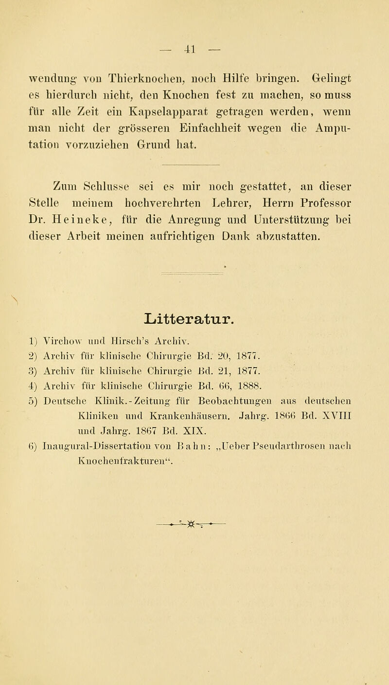 Wendung' von Thierknoclien, noch Hilfe bringen. Gelingt es hierdurch nicht, den Knochen fest zu machen, so muss für alle Zeit ein Kapselapparat getragen werden, wenn man nicht der grösseren Einfachheit wegen die Ampu- tation vorzuziehen Grund hat. Zum Schlustse sei es mir noch gestattet, an dieser Stelle meinem hochverehrten Lehrer, Herrn Professor Dr. Heineke, für die Anregung und Unterstützung bei dieser Arbeit meinen aufrichtigen Dank abzustatten. Litteratur. 1) VircliOM' und Hirsch's Archiv. 2) Archiv für klinische Chirurgie Bd. 20, 1877. 3) Archiv für klinische Chirurgie Bd. 21, 1877. 4) Archiv für klinische Chirurgie Bd. 66, 1888. 5) Deutsche Klinik.-Zeitung für Beobachtungen aus deutschen Kliniken und Krankenhäusern. Jahrg. 1866 Bd. XVIII und Jahrg. 1867 Bd. XIX. 6) Inaugural-Dissertation von Bahn: „lieber Pseudarthrosen nach Kuochentrakturen. -^-T-