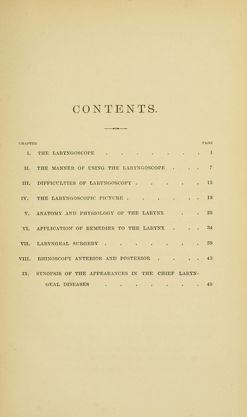 CONTENTS. CHAPTER PAGE I. THE LARYNGOSCOPE ....... 1 II. THE MANNER OP USING THE LARYNGOSCOPE III, DIFFICULTIES OF LARYNGOSCOPY . IV. THE LARYNGOSCOPIC PICTURE . V. ANATOMY AND PHYSIOLOGY OP THE LARYNX VI. APPLICATION OP REMEDIES TO THE LARYNX VII. LARYNGEAL SURGERY . . . . VIII. RHINOSCOPY ANTERIOR AND POSTERIOR 7 15 19 25 .34 39 43 IX. SYNOPSIS OF THE APPEARANCES IN THE CHIEF LARYN- GEAL DISEASES 49