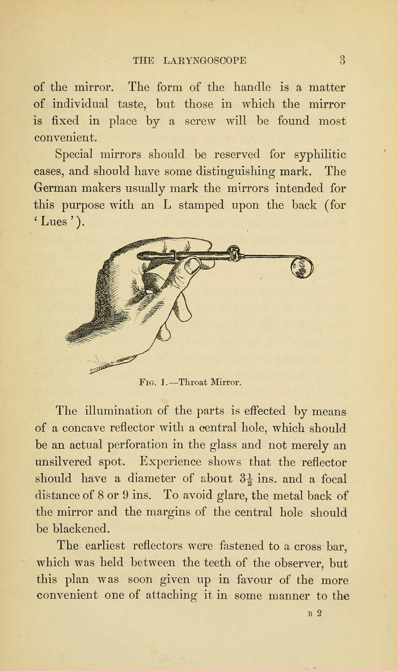 of the mirror. The form of the handle is a matter of individual taste, but those in which the mirror is fixed in place by a screw will be found most convenient. Special mirrors should be reserved for syphilitic cases, and should have some distinguishing mark. The German makers usually mark the mirrors intended for this purpose with an L stamped upon the back (for 'Lues'). Fig. 1.—Throat Mirror. The illumination of the parts is effected by means of a concave reflector with a central hole, which should be an actual perforation in the glass and not merely an unsilvered spot. Experience shows that the reflector should have a diameter of about 3^ ins. and a focal distance of 8 or 9 ins. To avoid glare, the metal back of the mirror and the margins of the central hole should be blackened. The earliest reflectors were fastened to a cross bar, which was held between the teeth of the observer, but this plan was soon given up in favour of the more convenient one of attaching it in some manner to the B 2