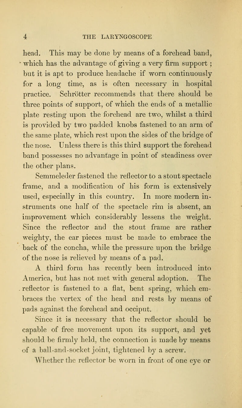 head. This may be done by means of a forehead band, which has the advantage of giving a very firm support ; but it is apt to produce headache if worn continuously for a long time, as is often necessary in hospital practice. Schrotter recommends that there should be three points of support, of which the ends of a metallic plate resting upon the forehead are two, whilst a third is provided by two padded knobs fastened to an arm of the same plate, which rest upon the sides of the bridge of the nose. Unless there is this third support the forehead band possesses no advantage in point of steadiness over the other plans. Semmeleder fastened the reflector to a stout spectacle frame, and a modification of his form is extensively used, especially in this coimtry. In more modern in- struments one half of the spectacle rim is absent, an improvement which considerably lessens the weight. Since the reflector and the stout frame are rather weighty, the ear pieces must be made to embrace the back of the concha, while the pressure upon the bridge of the nose is relieved by means of a pad. A third form has recently been introduced into America, but has not met with general adoption. The reflector is fastened to a flat, bent spring, which em- braces the vertex of the head and rests by means of pads against the forehead and occiput. Since it is necessary that the reflector should be capable of free movement upon its support, and yet should be firmly held, the connection is made by means of a ball-and-socket joint, tightened hy a screw. Whether the reflector be worn in front of one eye or