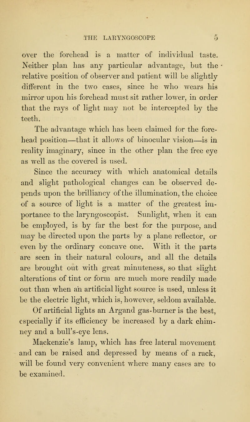 over the forehead is a matter of individual taste. Neither plan has any particular advantage, but the relative position of observer and patient will be slightly different in the two cases, since he who wears his mirror upon his forehead must sit rather low^er, in order that the rays of light may not be intercepted by the teeth. The advantage which has been claimed for the fore- head position—that it allows of binocular vision—is in reality imaginary, since in the other plan the free eye as well as the covered is used. Since the accuracy with which anatomical details and slight pathological changes can be observed de- pends upon the brilliancy of the illumination, the choice of a source of light is a matter of the greatest im- portance to the laryngoscopist. Sunlight, when it can be employed, is by far the best for the purpose, and may be directed upon the parts by a plane reflector, or even by the ordinary concave one. With it the parts are seen in their natural colours, and all the details are brought out with great minuteness, so that slight alterations of tint or form are much more readily made out than when ah artificial light source is used, unless it be the electric light, which is, however, seldom available. Of artificial lights an Argand gas-burner is the best, especially if its efiiciency be increased by a dark chim- ney and a bull's-eye lens. Mackenzie's lamp, which has free lateral movement and can be raised and depressed by means of a rack, will be found very convenient where many cases are to be examined.