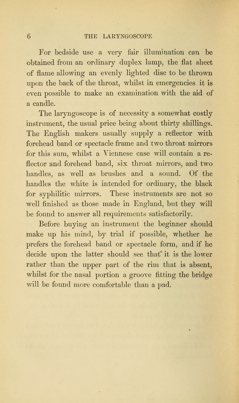 For bedside use a very fair illuraination can be obtained from an ordinary duplex lamp, the flat sheet of flame allowing an evenly lighted disc to be thrown upon the back of the throat, whilst in emergencies it is even possible to make an examination with the aid of a candle. The laryngoscope is of necessity a somewhat costly instrument, the usual price being about thirty shillings. The English makers usually supply a reflector with forehead band or spectacle frame and two throat mirrors for this sum, whilst a Viennese case will contain a re- flector and forehead band, six throat mirrors, and two handles, as well as brushes and a sound. Of the handles the white is intended for ordinary, the black for syphilitic mirrors. These instruments are not so well finished as those made in England, but they will be found to answer all requirements satisfactorily. Before buying an instrument the beginner should make up his mind, by trial if possible, whether he prefers the forehead band or spectacle form, and if he decide upon the latter should see that it is the lower rather than the upper part of the rim that is absent, whilst for the nasal portion a groove fittmg the bridge will be found more comfortable than a pad.