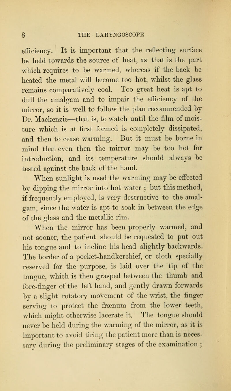 efficiency. It is important that the reflecting surface be held towards the source of heat, as that is the part which requires to be warmed, whereas if the back be heated the metal will become too hot, whilst the glass remains comparatively cool. Too great heat is apt to dull the amalgam and to impair the efficiency of the mirror, so it is well to follow the plan recommended by Dr. Mackenzie—that is, to watch until the film of mois- ture which is at first formed is completely dissipated, and then to cease warming. But it must be borne in mind that even then the mirror may be too hot for introduction, and its temperature should always be tested against the back of the hand. When sunlight is used the warming may be effected by dipping the mirror into hot water ; but this method, if frequently employed, is very destructive to the amal- gam, since the water is apt to soak in between the edge of the glass and the metallic rim. When the mirror has been properly warmed, and not sooner, the patient should be requested to put out his tongue and to inclme his head slightly backwards. The border of a pocket-handkerchief, or cloth specially reserved for the purpose, is laid over the tip of the tongue, which is then grasped between the thumb and fore-finger of the left hand, and gently drawn forwards by a slight rotatory movement of the wrist, the finger serving to protect the frasnum from the lower teeth, which might otherwise lacerate it. The tongue should never be held during the warming of the mirror, as it is important to avoid tiring the patient more than is neces- sary during the preliminary stages of the examination ;