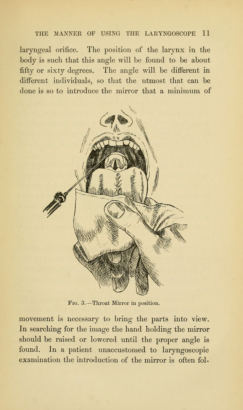 laryngeal orifice. The position of the larynx in the body is such that this angle will be found to be about fifty or sixty degrees. The angle will be different in different individuals, so that the utmost that can be done is so to introduce the mirror that a minimum of Fig. 3.—Throat Mirror in position. movement is necessary to bring the parts into view. In searching for the image the hand holding the mirror should be raised or lowered until the proper angle is found. In a patient unaccustomed to laryngoscopic examination the introduction of the mirror is often fol-