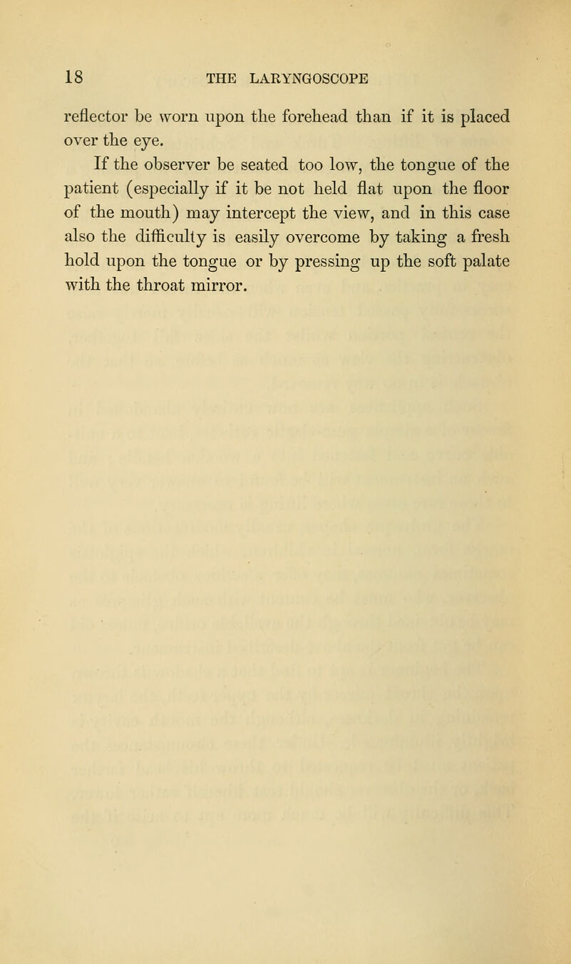 reflector be worn upon the forehead than if it is placed over the eye. If the observer be seated too low, the tongue of the patient (especially if it be not held flat upon the floor of the mouth) may intercept the view, and in this case also the difhcully is easily overcome by taking a fresh hold upon the tongue or by pressing up the soft palate with the throat mirror.