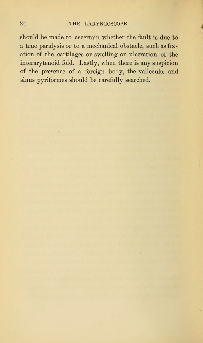 should be made to ascertain whether the fault is due to a true paralysis or to a mechanical obstacle, such as fix- ation of the cartilages or swelling or ulceration of the interarytenoid fold. Lastly, when there is any suspicion of the presence of a foreign body, the valleculas and sinus pyriformes should be carefully searched.