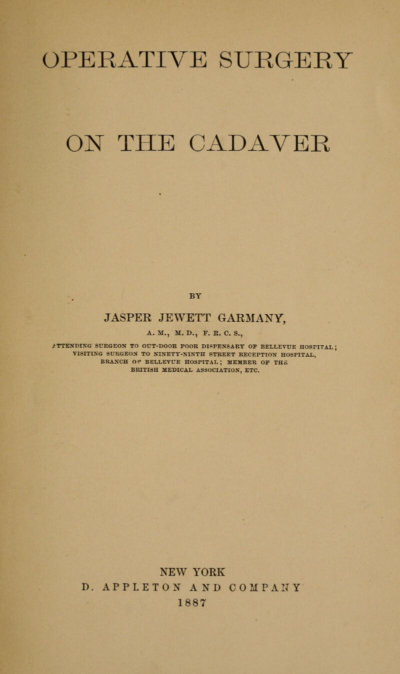 OPERATIVE SURGERY 01^ THE CADAVER BY JASPER JEWETT GARMANY, A. M., M. D,, F. E. C. S., /TTENDING SURGEON TO OUT-DOOR POOR DISPENSARY OF BELLEVUE HOSPITAL; VISITING SURGEON TO NINETT-NINTH STREET RECEPTION HOSPITAL, BRANCH OP BELLEVUE HOSPITAL; MEMBER OF THfi BRITISH MEDICAL ASSOCIATION, ETC. NEW YORK D. APPLETON AND COMPxilTY 1887