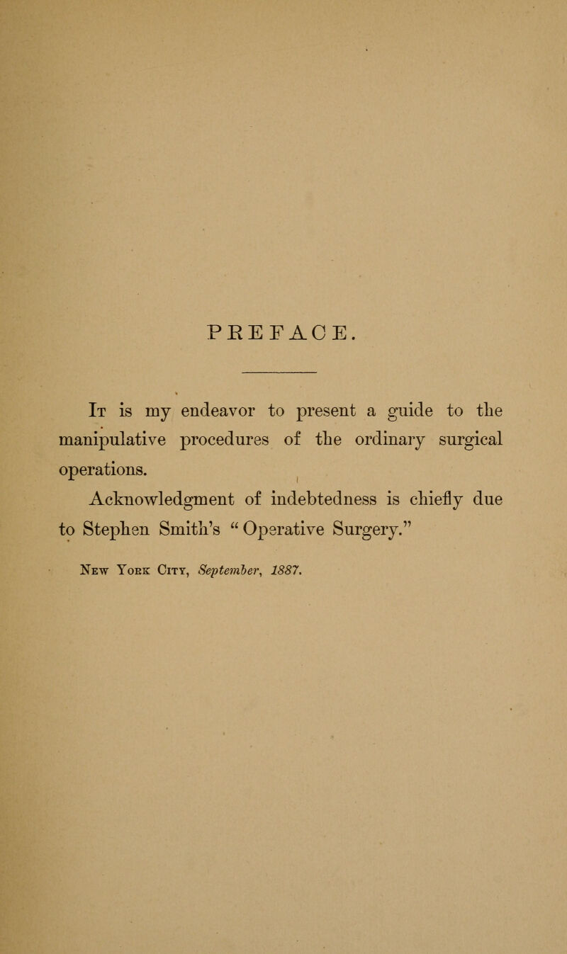 PEEFAOE. It is my endeavor to present a guide to the manipulative procedures of the ordinary surgical operations. Acknowledgment of indebtedness is chiefly due to Stephen Smith's  Operative Surgery. New Yoek City, Se'pteviber, 1887.