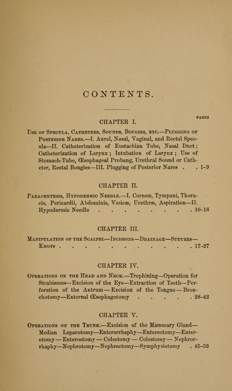 CONTENTS. PAGE3 CHAPTER I. Use of Specula, Catheters, Sounds, Bougies, etc.—Plugging op Posterior Nares.—I. Aural, Nasal, Vaginal, and Rectal Spec- ula—II. Catheterization of Eustachian Tube, Kasal Duct; Catheterization of Larynx ; Intubation of Larynx ; Use of Stomach-Tube, (Esophageal Probang, Urethral Sound or Cath- eter, Rectal Bougies—III. Plugging of Posterior Nares . . 1-9 CHAPTER IL Paracentesis, Hypodermic Needle.—I. Corneee, Tympani, Thora- cis, Pericardii, Abdominis, Vesicae, Urethrse, Aspiration—II. Hypodermic Needle 10-16 CHAPTER III. Manipulation of the Scalpel—Incisions—Drainage—Sutures— Knots 17-27 CHAPTER IV. Operations on the Head and Neck.—Trephining—Operation for Strabismus—Excision of the Eye—Extraction of Teeth—Per- foration of the Antrum — Excision of the Tongue — Bron- chotoray—^External (Esophagotomy . , . . . 28-42 CHAPTER V. Operations on the Trunk:.—Excision of the Mammary Gland— Median Laparotomy—Enterorrhaphy—Enterectomy—Enter- otomy — Enterostomy— Colectomy — Colostomy — Nephror- rhaphy—Nephrotomy—Nephrectomy—Symphysiotomy , 4E-53