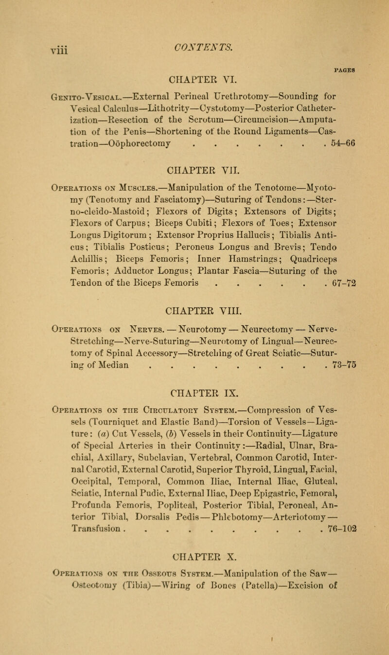 yiii CONTENTS. OPIAFTER VI. Genito-Vesical.—External Perineal Uretlirotomy—Sounding for Vesical Calculus—Lithotrity—Cystotomy—Posterior Catheter- ization—Resection of the Scrotum—Circumcision—Amputa- tion of the Penis—Shortening of the Round Ligaments—Cas- tration—Oophorectomy ....... 54—66 CHAPTER VII. Operations on Muscles.—Manipulation of the Tenotome—Myoto- my (Tenotomy and Fasciatomy)—Suturing of Tendons:—Ster- no-cleido-Mastoid; Flexors of Digits; Extensors of Digits; Flexors of Carpus; Biceps Cubiti; Flexors of Toes; Extensor Loiigus Digitorum ; Extensor Proprius Hallucis; Tibialis Anti- cus; Tibialis Posticus; Peroneus Longus and Brevis; Tendo Achillis; Biceps Femoris; Inner Hamstrings; Quadriceps Femoris; Adductor Longus; Plantar Fascia—Suturing of the Tendon of the Biceps Femoris 67-72 CHAPTER VIII. Opeeations on Neeyes. — Neurotomy — Neurectomy — Nerve- Stretching—Nerve-Suturing—Neurotomy of Lingual—Neurec- tomy of Spinal Accessory—Stretching of Great Sciatic—Sutur- ing of Median 73-75 CHAPTER IX. Operations on the Circulatory System.—Compression of Ves- sels (Tourniquet and Elastic Band)—Torsion of Vessels—Liga- ture : {a) Cut Vessels, (h) Vessels in their Continuity—Ligature of Special Arteries in their Continuity:—Radial, Ulnar, Bra- chial, Axillary, Subclavian, Vertebral, Common Carotid, Inter- nal Carotid, External Carotid, Superior Thyroid, Lingual, Facial, Occipital, Temporal, Common Iliac, Internal Iliac, Gluteal, Sciatic, Internal Pudic, External Iliac, Deep Epigastric, Femoral, Profunda Femoris, Popliteal, Posterior Tibial, Peroneal, An- terior Tibial, Dorsalis Pedis—Phlebotomy—Arteriotomy — Transfusion 76-102 CHAPTER X. Opeeations on the Osseous System.—Manipulation of the Saw— Osteotomy (Tibia)—Wiring of Bones (Patella)—Excision of