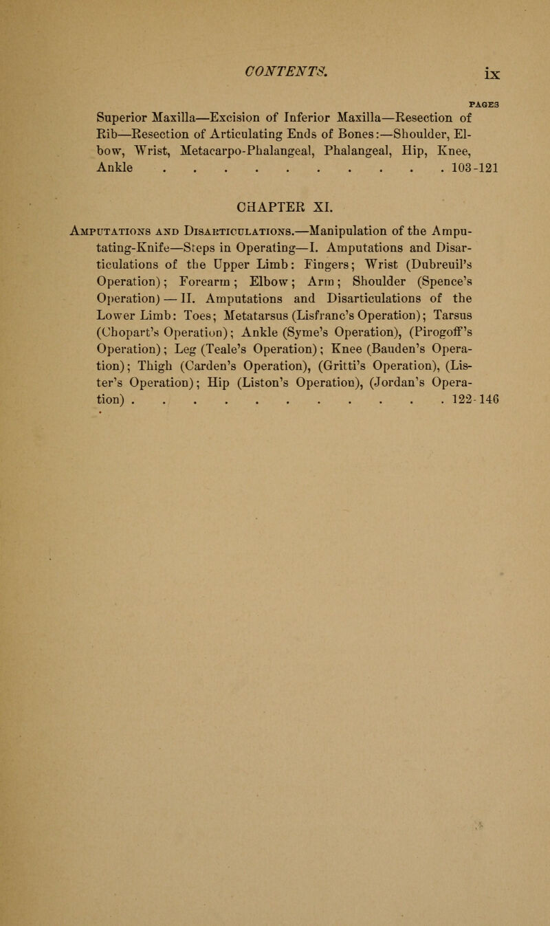 PAGES Superior Maxilla—Excision of Inferior Maxilla—Resection of Eib—Resection of Articulating Ends of Bones:—Shoulder, El- bow, Wrist, Metacarpo-Phalangeal, Phalangeal, Hip, Knee, Ankle 103-121 CHAPTER XI. Amputations and Disakticulations.—Manipulation of the Ampu- tating-Knife—Steps in Operating—I. Amputations and Disar- ticulations of the Upper Limb: Fingers; Wrist (Dubreuil's Operation); Forearm ; Elbow; Arm; Shoulder (Spence's Operation) — II. Amputations and Disarticulations of the Lower Limb: Toes; Metatarsus (Lisfranc's Operation); Tarsus (Chopart's Operation); Ankle (Syme's Operation), (Pirogoff's Operation); Leg (Teale's Operation); Knee (Bauden's Opera- tion); Thigh (Garden's Operation), (Gritti's Operation), (Lis- ter's Operation); Hip (Liston's Operation), (Jordan's Opera- tion) 122-146