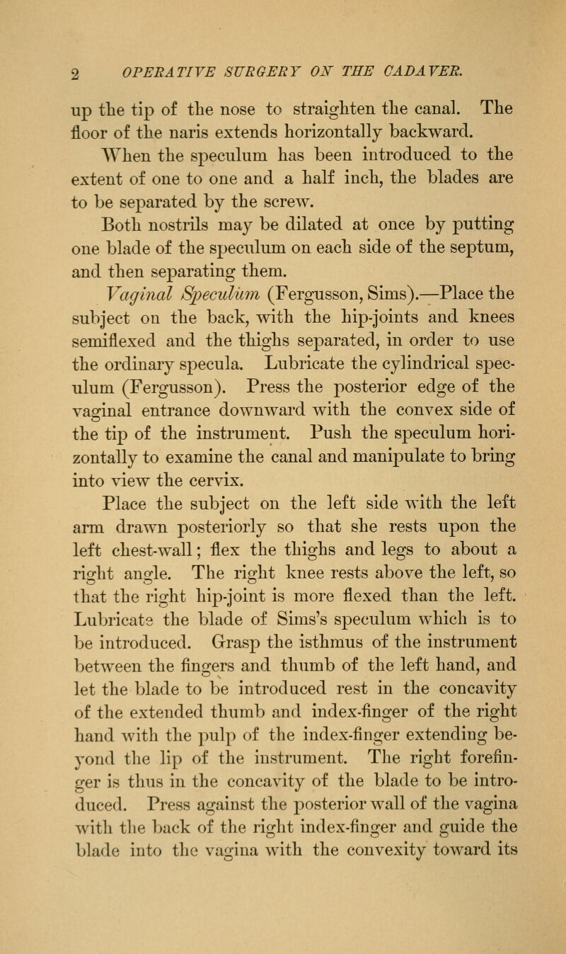 up tlie tip of the nose to straighteii tlie canal. The floor of the naris extends horizontally backward. When the speculum has been introduced to the extent of one to one and a half inch, the blades are to be separated by the screw. Both nostrils may be dilated at once by putting one blade of the speculum on each side of the septum, and then separating them. Vaginal Speculmn (Fergusson, Sims).—Place the subject on the back, with the hip-joints and knees semiflexed and the thighs separated, in order to use the ordinary specula. Lubricate the cylindrical spec- ulum (Fergusson). Press the posterior edge of the vaginal entrance downward with the convex side of the tip of the instrument. Push the speculum hori- zontally to examine the canal and manipulate to bring into view the cervix. Place the subject on the left side with the left arm drawn posteriorly so that she rests upon the left chest-wall; flex the thighs and legs to about a right angle. The right knee rests above the left, so that the right hip-joint is more flexed than the left. Lubricate the blade of Sims's speculum which is to be introduced. Grasp the isthmus of the instrument between the fingers and thumb of the left hand, and let the blade to be introduced rest in the concavity of the extended thumb and index-finger of the right hand with the pulp of the index-finger extending be- yond the lip of the instrument. The right forefin- ger is thus in the concavity of the blade to be intro- duced. Press against the posterior wall of the vagina with the back of the right index-finger and guide the blade into the vagina with the convexity toward its