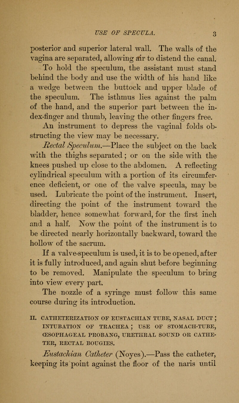 posterior and superior lateral wall. Tlie walls of tlie vagina are separated, allowing air to distend the canal. To liold the speculum, the assistant must stand behind the body and use the width of his hand like a wedge betAveen the buttock and upper blade of the speculum. The isthmus lies against the palm of the hand, and the superior part between the in- dex-linger and thumb, leaving the other fingers free. An instrument to depress the vaginal folds ob- structing the view may be necessary. Hectal Speculum.—Place the subject on the back mth the thighs separated; or on the side with the knees pushed up close to the abdomen. A reflecting cylindrical speculum with a portion of its circumfer- ence deficient, or one of the valve specula, may be used. Lubricate the point of the instrument. Insert, directing the point of the instrument toward the bladder, hence somewhat forward, for the first inch and a half. Now the point of the instrument is to be directed nearly horizontally backward, toward the hollow of the sacrum. If a valve-speculum is used, it is to be opened, after it is fully introduced, and again shut before beginning to be removed. Manipulate the speculum to bring into view every part. The nozzle of a syringe must follow this same course durino^ its introduction. n. CATHETERIZATIO]^ OF EUSTACHIAIS TUBE, IS^ASAL DUCT ; rr^TUBATIOoN^ OF TRACHEA ; USE OF STOMACH-TUBE, (ESOPHAGEAL PEOBAIN^G, URETHEAL SOUND OR CATHE- TER, RECTAL BOUGIES. MistacJiian Catheter (Noyes).—Pass the catheter, keeping its point against the floor of the naris until