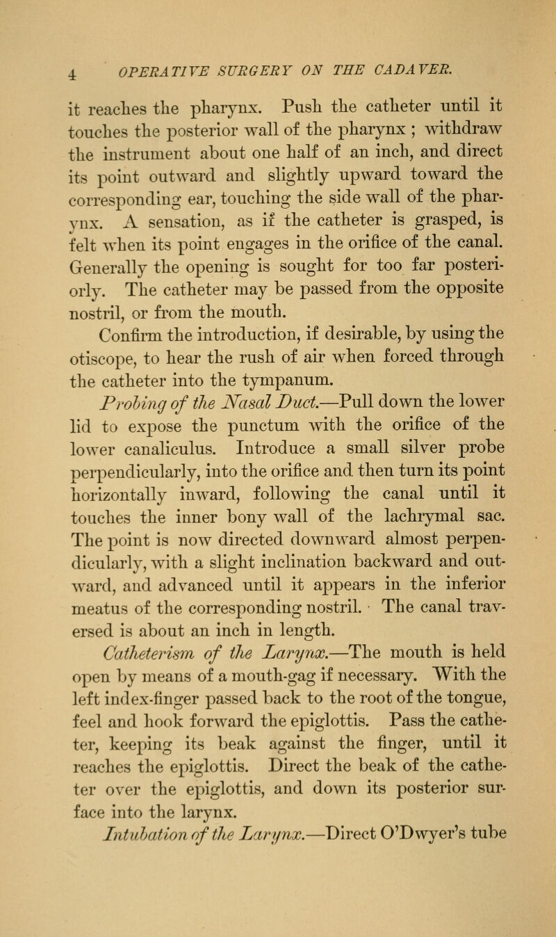 it reaches the pharynx. Push the catheter until it touches the posterior wall of the pharynx ; withdraw the instrument about one half of an inch, and direct its point outward and slightly upward toward the corresponding ear, touching the side wall of the phar- ynx. A sensation, as if the catheter is grasped, is felt when its point engages in the orifice of the canal. Generally the opening is sought for too far posteri- orly. The catheter may be passed from the opposite nostril, or from the mouth. Confii-m the introduction, if desirable, by using the otiscope, to hear the rush of air when forced through the catheter into the tympanum. Prohing of the Nasal Duct—Pull down the lower lid to expose the punctum with the orifice of the lower canaliculus. Introduce a small silver probe peipendicularly, into the orifice and then turn its point horizontally inward, following the canal until it touches the inner bony wall of the lachrymal sac. The point is now directed downward almost perpen- dicularly, with a slight inclination backward and out- ward, and advanced until it appears in the inferior meatus of the corresponding nostril. The canal trav- ersed is about an inch in length. CatJieterism of the Larynx.—The mouth is held open by means of a mouth-gag if necessary. With the left index-finger passed back to the root of the tongue, feel and hook forward the epiglottis. Pass the cathe- ter, keeping its beak against the finger, until it reaches the epiglottis. Direct the beak of the cathe- ter over the epiglottis, and down its posterior sur- face into the larynx. Intiihationofthe Larynx.—Direct O'Dwyer's tube