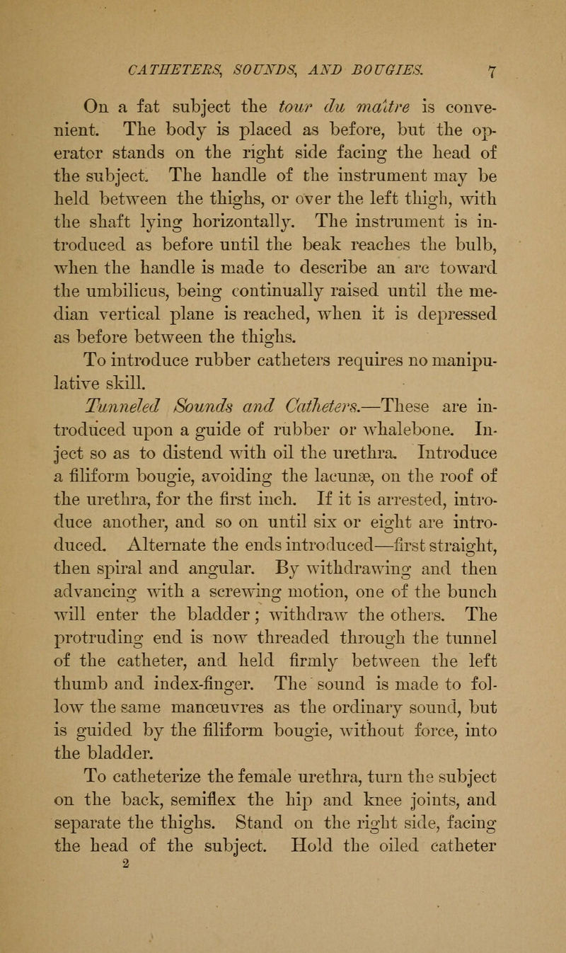 On a fat subject tlie tour du madre is conve- nient. The body is placed as before, but the op- erator stands on the right side facing the head of the subject The handle of the instrument may be held between the thighs, or over the left thigh, with the shaft lying horizontally. The instrument is in- troduced as before until the beak reaches the bulb, when the handle is made to describe an arc toward the umbilicus, being continually raised until the me- dian vertical plane is reached, when it is depressed as before between the thighs. To introduce rubber catheters requires no manipu- lative skill. Tunneled Sounds and Catheters,—These are in- troduced upon a guide of rubber or whalebone. In- ject so as to distend with oil the urethra. Introduce a filiform bougie, avoiding the lacunae, on the roof of the urethra, for the first inch. If it is arrested, inti'o- duce another, and so on until six or eight are intro- duced. Alternate the ends introduced—first straight, then spiral and angular. By withdi'awing and then advancing mth a screwing motion, one of the bunch will enter the bladder; ^^dthdraw the others. The protruding end is now threaded through the tunnel of the catheter, and held firmly between the left thumb and index-finger. The sound is made to fol- low the same manoeuvres as the ordinary sound, but is guided by the filiform bougie, without force, into the bladder. To catheterize the female urethra, turn the subject on the back, semiflex the hip and knee joints, and separate the thighs. Stand on the right side, facing the head of the subject. Hold the oiled catheter