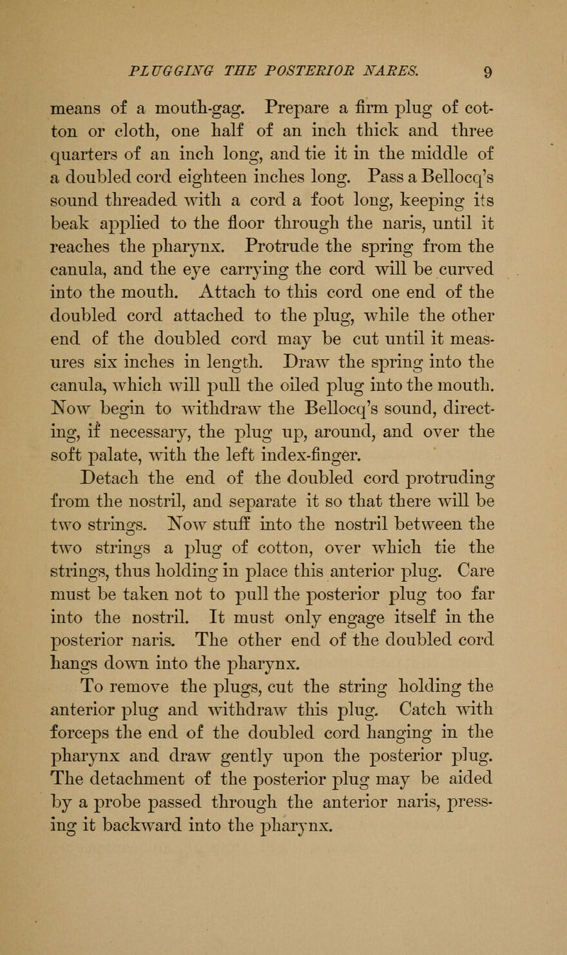 means of a moutli-gag. Prepare a firm plug of cot- ton or cloth, one half of an inch thick and three quarters of an inch long, and tie it in the middle of a doubled cord eighteen inches long. Pass a Bellocq's sound threaded mth a cord a foot long, keeping its beak applied to the floor through the naris, until it reaches the pharynx. Protrude the spring from the canula, and the eye carrying the cord will be curved into the mouth. Attach to this cord one end of the doubled cord attached to the plug, while the other end of the doubled cord may be cut until it meas- ures six inches in length. Draw the spring into the canula, which will pull the oiled plug into the mouth. Now begin to withdraw the Bellocq's sound, direct- ing, if necessary, the plug up, around, and over the soft palate, mth the left index-finger. Detach the end of the doubled cord protruding from the nostril, and separate it so that there will be two strings. Now stuif into the nostril between the two strings a plug of cotton, over which tie the strings, thus holding in place this anterior plug. Care must be taken not to pull the posterior plug too far into the nostril. It must only engage itself in the posterior naris. The other end of the doubled cord hangs do^vn into the pharynx. To remove the plugs, cut the string holding the anterior plug and withdraw this plug. Catch with forceps the end of the doubled cord hanging in the pharynx and draw gently upon the posterior plug. The detachment of the posterior plug may be aided by a probe passed through the anterior naris, press- ing it backward into the pharynx.