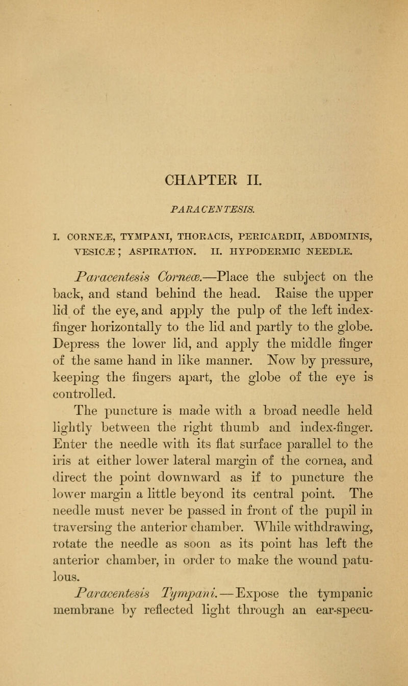 CHAPTER 11. PARACENTESIS. I. COKNE^, TYMPANI, THOEACIS, PEEICAEDII, ABDOMIl^IS^ VESICAE ; ASPIEATION. II. HYP0DEE3IIC I^EEDLE. Paracentesis Corneoe.—Place tlie subject on tlie back, and stand behind the bead. Raise the upper lid of tbe eye, and apply tbe pulp of the left index- finger horizontally to tbe lid and partly to tbe globe. Depress tbe lower lid, and apply tbe middle finger of tbe same band in like manner. Now by pressure, keeping tbe fingers apart, tbe globe of tbe eye is controlled. Tbe puncture is made witb a broad needle beld ligbtly between tbe rigbt thumb and index-finger. Enter the needle with its flat surface parallel to tbe iris at either lower lateral margin of the cornea, and direct the point downward as if to puncture the lower margin a little beyond its central point. The needle must never be passed in front of tbe pupil in traversing the anterior chamber. While withdrawing, rotate the needle as soon as its point has left the anterior chamber, in order to make the wound patu- lous. Paracentesis Tympani. — Expose the tympanic membrane by reflected light through an ear-specu-