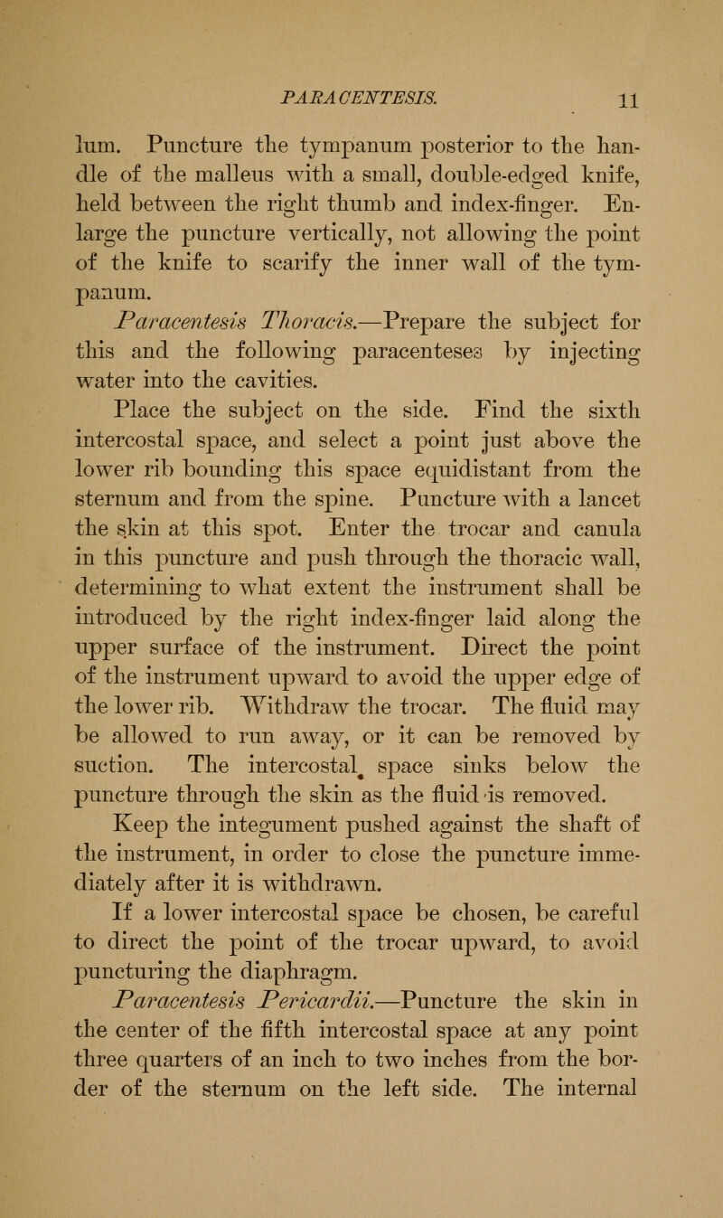 lum. Puncture tlie tympanum posterior to tlie han- dle of the malleus Math a small, double-edged knife, held between the right thumb and index-linger. En- large the puncture vertically, not allowing the point of the knife to scarify the inner wall of the tym- panum. Paracentesis Thoracis.—Prepare the subject for this and the following paracenteses by injecting water into the cavities. Place the subject on the side. Find the sixth intercostal space, and select a point just above the lower rib bounding this space equidistant from the sternum and from the spine. Puncture with a lancet the s.kin at this spot. Enter the trocar and canula in this puncture and push through the thoracic wall, determining to what extent the instrument shall be introduced by the right index-finger laid along the Tipper surface of the instrument. Direct the point of the instrument upward to avoid the upper edge of the lower rib. Withdraw the trocar. The fluid may be allowed to run away, or it can be removed by suction. The intercostal^ space sinks below the puncture through the skin as the fluid is removed. Keep the integument pushed against the shaft of the instrument, in order to close the puncture imme- diately after it is withdrawn. If a lower intercostal space be chosen, be careful to direct the point of the trocar upward, to avoid puncturing the diaphragm. Paracentesis Pericardii.—Puncture the skin in the center of the flfth intercostal space at any point three quarters of an inch to two inches from the bor- der of the sternum on the left side. The internal