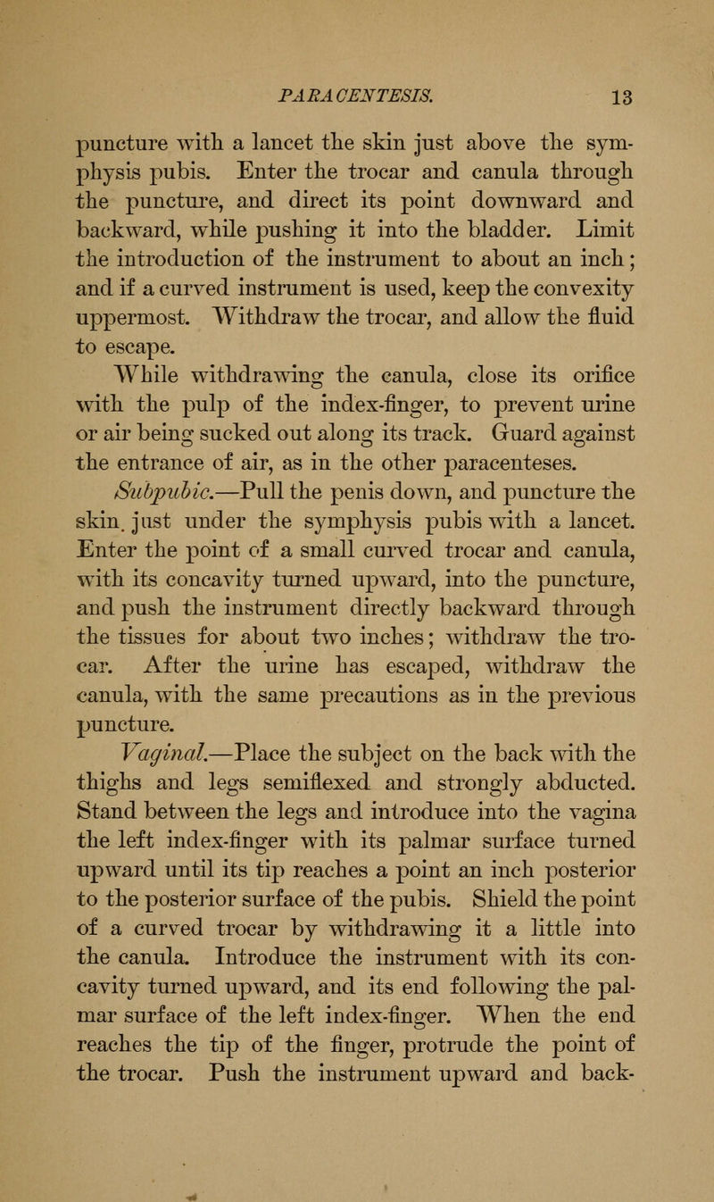 puncture witli a lancet the skin just above tlie sym- physis pubis. Enter the trocar and canula through the puncture, and direct its point downward and backward, while pushing it into the bladder. Limit the introduction of the instrument to about an inch; and if a curved instrument is used, keep the convexity uppermost. Withdraw the trocar, and allow the fluid to escape. While withdrawing the canula, close its orifice with the pulp of the index-finger, to prevent urine or air being sucked out along its track. Guard against the entrance of air, as in the other paracenteses. Subpubic,—Pull the penis down, and puncture the skin, just under the symphysis pubis with a lancet. Enter the point of a small curved trocar and canula, wdth its concavity turned upward, into the puncture, and push the instrument directly backward through the tissues for about two inches; withdraw the tro- car. After the urine has escaped, withdraw the canula, with the same precautions as in the previous puncture. Vaginal,—Place the subject on the back with the thighs and legs semiflexed and strongly abducted. Stand between the legs and introduce into the vagina the left index-finger with its palmar surface turned upward until its tip reaches a point an inch posterior to the posterior surface of the pubis. Shield the point of a curved trocar by withdrawing it a little into the canula. Introduce the instrument with its con- cavity turned upward, and its end following the pal- mar surface of the left index-finger. When the end reaches the tip of the finger, protrude the point of the trocar. Push the instrument upward and back-