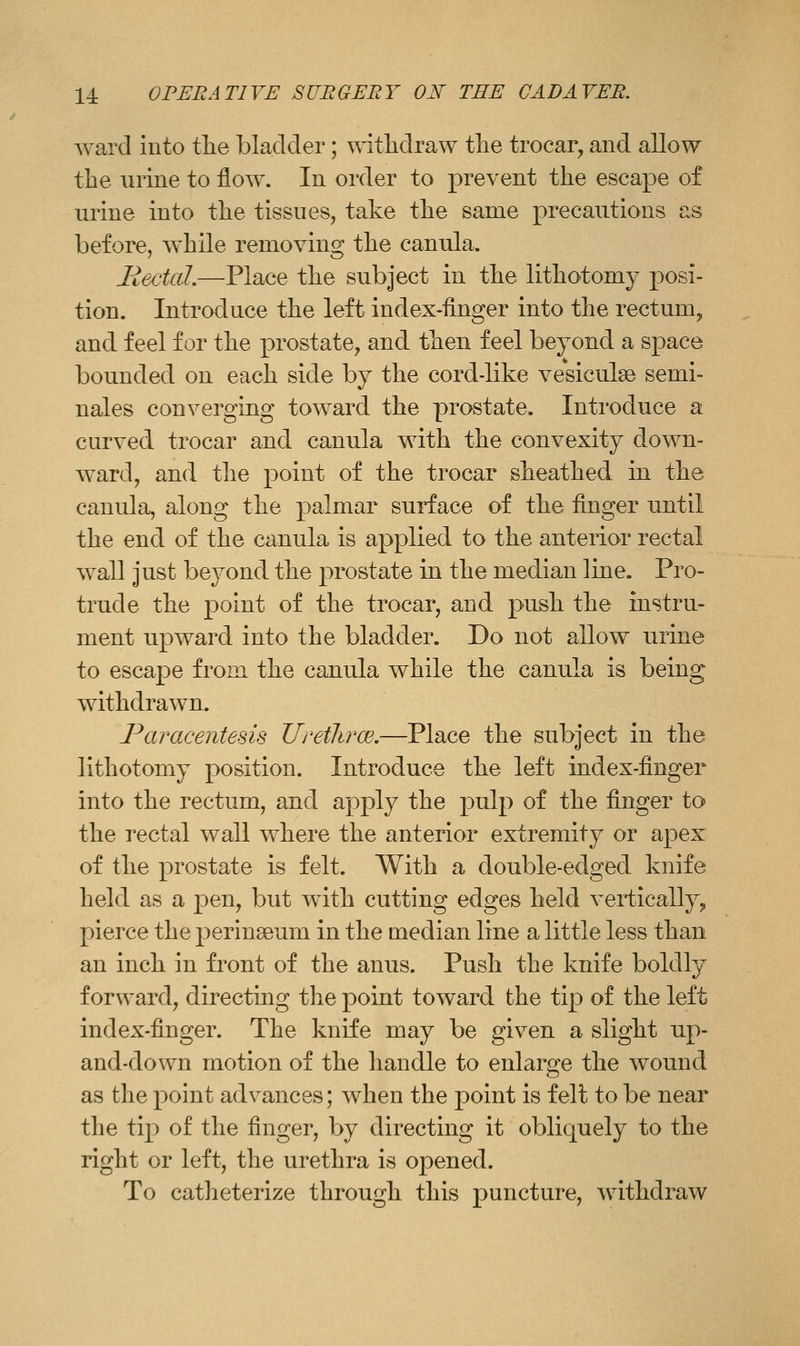 ward into tlie blaclcier; ^\atlidraw the trocar, and allow the urine to flow. In order to prevent the escape of urine into tlie tissues, take the same precautions as before, while removing the canula. llectcd.—Place the subject in the lithotomy posi- tion. Introduce the left index-finger into the rectum^ and feel for the prostate, and then feel beyond a space bounded on each side by the cord-like vesiculse semi- nales converging toward the prostate. Introduce a curved trocar and canula with the convexity down- ward, and the point of the trocar sheathed in the canula, along the palmar surface of the finger until the end of the canula is applied to the anterior rectal wall just beyond the prostate in the median line. Pro- trude the point of the trocar, and push the instru- ment upward into the bladder. Do not allow urine to escape from the canula while the canula is being withdrawn. Paracentesis Uretlirce.—Place the subject in the lithotomy position. Introduce the left index-finger into the rectum, and apply the pulp of the finger to the rectal wall where the anterior extremity or apex of the prostate is felt. With a double-edged knife held as a pen, but with cutting edges held vertically^ pierce the perlneeum in the median line a little less than an inch in front of the anus. Push the knife boldly forward, directing the point toward the tip of the left index-finger. The knife may be given a slight up- and-down motion of the handle to enlarge the wound as the point advances; when the point is felt to be near the tip of the finger, by directing it obliquely to the right or left, the urethra is opened. To catheterize through this puncture, withdraw