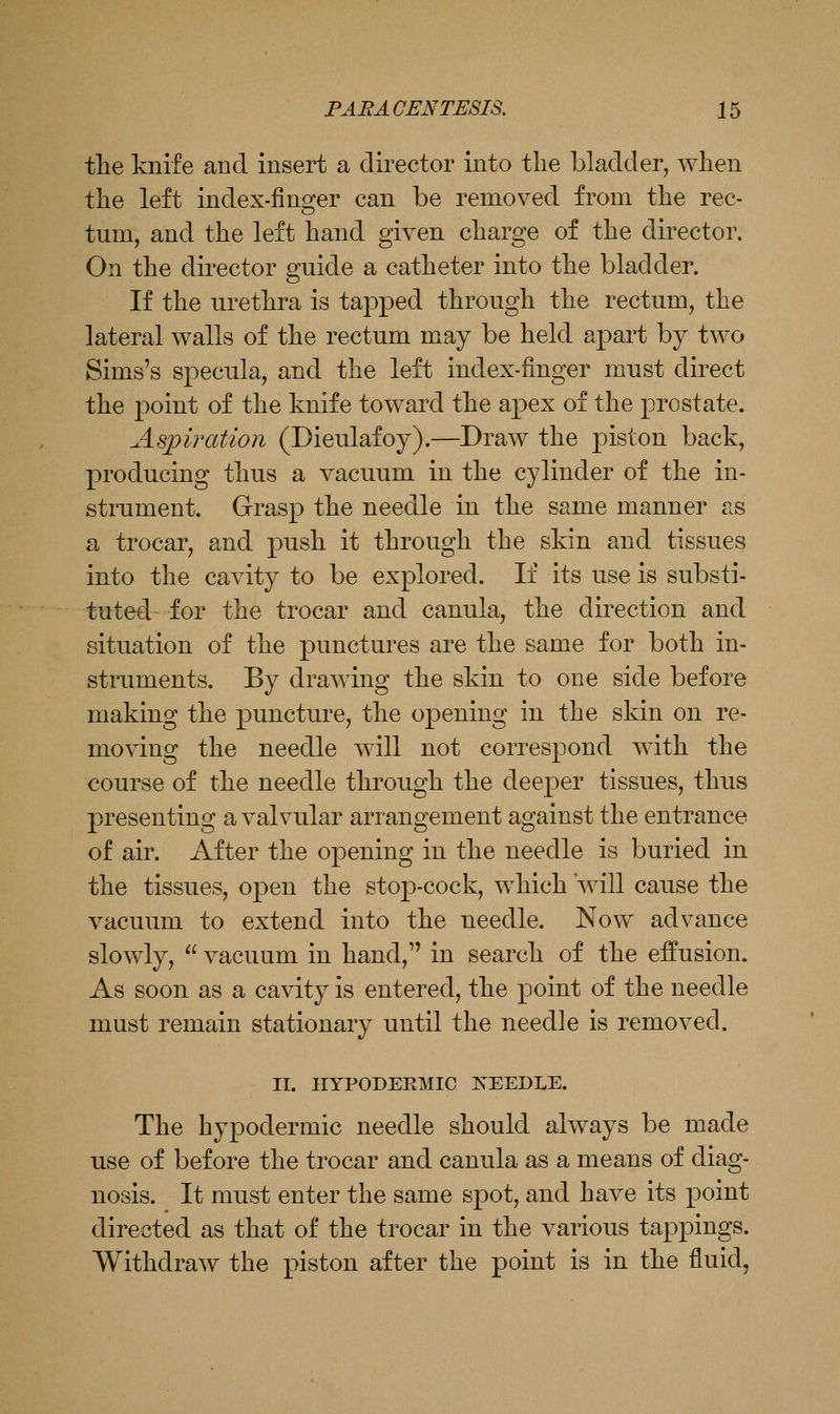 the knife and insert a director into the bladder, when the left index-finger can be removed from the rec- tum, and the left hand given charge of the director. On the director guide a catheter into the bladder. If the urethra is tapped through the rectum, the lateral walls of the rectum may be held apart by two Sims's specula, and the left index-finger must direct the point of the knife toward the apex of the prostate. Aspiration (Dieulafoy).—Draw the piston back, producing thus a vacuum in the cylinder of the in- strument. Grasp the needle in the same manner as a trocar, and push it through the skin and tissues into the cavity to be explored. If its use is substi- tuteel for the trocar and canula, the direction and situation of the punctures are the same for both in- struments. By drawing the skin to one side before making the puncture, the opening in the skin on re- moving the needle will not correspond with the course of the needle through the deeper tissues, thus presenting a valvular arrangement against the entrance of air. After the opening in the needle is buried in the tissues, open the stop-cock, which will cause the vacuum to extend into the needle. Now advance slowly,  vacuum in hand,'' in search of the effusion. As soon as a cavity is entered, the point of the needle must remain stationary until the needle is removed. II. IIYPODEEMIC IS^EEDLE. The hypodermic needle should always be made use of before the trocar and canula as a means of diag- nosis. It must enter the same spot, and have its point directed as that of the trocar in the various tappings. Withdraw the piston after the point is in the fluid.
