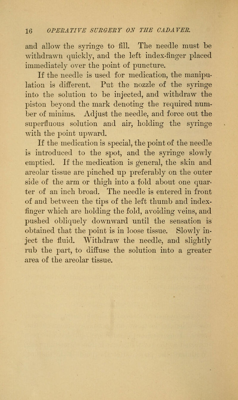 and allow the syringe to fill. The needle must be withdrawn quickly, and the left index-finger placed immediately over the point of puncture. If the needle is used for medication, the manipu- lation is different. Put the nozzle of the syringe into the solution to be injected, and withdraw the piston beyond the mark denoting the required num- ber of minims. Adjust the needle, and force out the superfluous solution and air, holding the syringe with the point upward. If the medication is special, the point of the needle is introduced to the spot, and the syringe slowly emptied. If the medication is general, the skin and areolar tissue are pinched up preferably on the outer side of the arm or thigh into a fold about one quar- ter of an inch broad. The needle is entered in front of and between the tips of the left thumb and index- finger which are holding the fold, avoiding veins, and pushed obliquely downward until the sensation is obtained that the point is in loose tissue. Slowly in- ject the fluid. Withdraw the needle, and slightly rub the part, to diffuse the solution into a greater area of the areolar tissue.