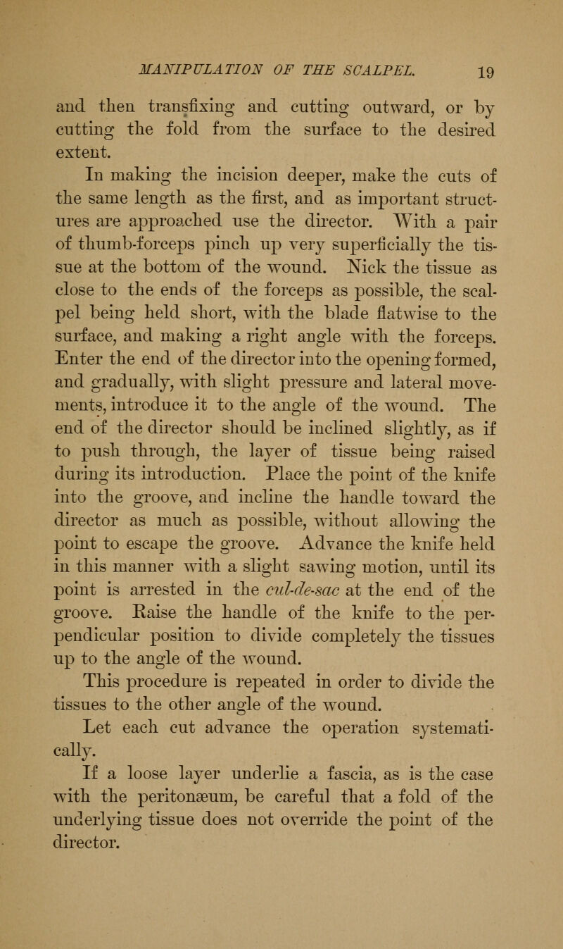 and tlien transfixing and cutting outward, or by cutting tlie fold from the surface to tlie desired extent. In making tlie incision deeper, make the cuts of the same lengtli as the first, and as important struct- ures are approached use the dii'ector. With a pair of thumb-forceps pinch up very superficially the tis- sue at the bottom of the wound. Nick the tissue as close to the ends of the forceps as possible, the scal- pel being held short, with the blade flatwise to the surface, and making a right angle with the forceps. Enter the end of the dii^ector into the opening formed, and gradually, with slight pressure and lateral move- ments, introduce it to the angle of the wound. The end of the director should be inclined slightly, as if to push through, the layer of tissue being raised during its introduction. Place the point of the knife into the groove, and incline the handle toward the director as much as j)ossible, without allowing the point to escape the groove. Advance the knife held in this manner with a slight sawing motion, until its point is arrested in the cul-de-sac at the end of the groove. Raise the handle of the knife to the per- pendicular position to divide completely the tissues up to the angle of the wound. This procedure is repeated in order to divide the tissues to the other angle of the wound. Let each cut advance the operation systemati- cally. If a loose layer underlie a fascia, as is the case with the peritonaeum, be careful that a fold of the underlying tissue does not override the point of the director.