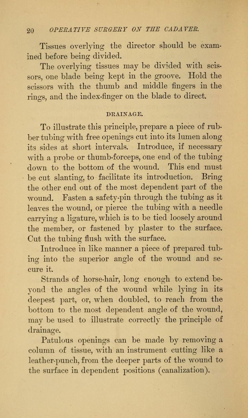 Tissues overlying the director should be exam- ined before being divided. The overlying tissues may be divided with scis- sors, one blade being kept in the groove. Hold the scissors vn\h the thumb and middle fingers in the rino-s, and the index-fino^er on the blade to direct. DRAINAGE. To illustrate this principle, prepare a piece of rub- ber tubing with free openings cut into its lumen along its sides at short intervals. Introduce, if necessary with a probe or thumb-forceps, one end of the tubing down to the bottom of the wound. This end must be cut slanting, to facilitate its introduction. Bring the other end out of the most dependent part of the wound. Fasten a safety-pin through the tubing as it leaves the wound, or pierce the tubing with a needle carrying a ligature, which is to be tied loosely around the member, or fastened by plaster to the surface. Cut the tubing flush with the surface. Introduce in like manner a piece of prepared tub- ing into the superior angle of the wound and se- cure it. Strands of horse-hair, long enough to extend be- yond the angles of the wound while lying in its deepest part, or, when doubled, to reach from the bottom to the most dependent angle of the wound, may be used to illustrate correctly the principle of drainage. Patulous openings can be made by removing a column of tissue, with an instrument cutting like a leather-Y)unch, from the deeper parts of the wound to the surface in dependent positions (canalization).