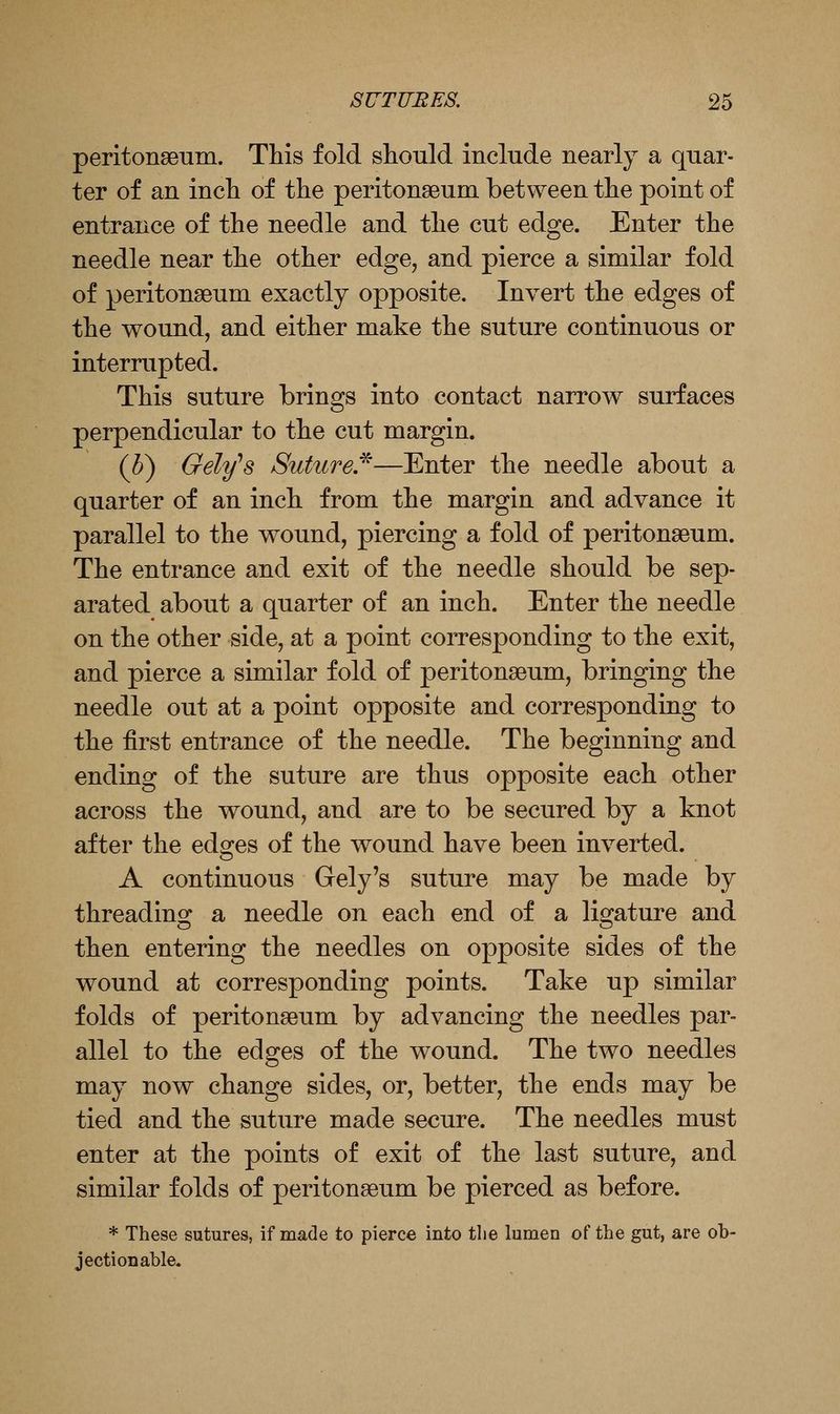 peritonaeum. This fold should include nearly a quar- ter of an incli of the peritonaeum between the point of entrance of the needle and the cut edge. Enter the needle near the other edge, and pierce a similar fold of peritonaeum exactly opposite. Invert the edges of the wound, and either make the suture continuous or interrupted. This suture brings into contact narrow surfaces perpendicular to the cut margin. (h) Geltfs Suture,^—Enter the needle about a quarter of an inch from the margin and advance it parallel to the wound, piercing a fold of peritonaeum. The entrance and exit of the needle should be sep- arated about a quarter of an inch. Enter the needle on the other side, at a point corresponding to the exit, and pierce a similar fold of peritonaeum, bringing the needle out at a point opposite and corresponding to the first entrance of the needle. The beginning and ending of the suture are thus opposite each other across the wound, and are to be secured by a knot after the eds^es of the wound have been inverted. A continuous Gely's suture may be made by threading a needle on each end of a ligature and then entering the needles on opposite sides of the wound at corresponding points. Take up similar folds of peritonaeum by advancing the needles par- allel to the edges of the wound. The two needles may now change sides, or, better, the ends may be tied and the suture made secure. The needles must enter at the points of exit of the last suture, and similar folds of peritonaeum be pierced as before. * These sutures, if made to pierce into tlie lumen of the gut, are ob- jectionable.