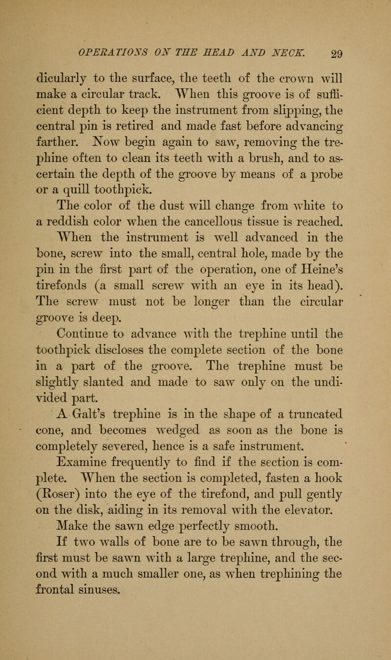 dicularly to the surface, tlie teetli of the crown will make a circular track. When this groove is of suffi- cient depth to keep the instrument from slipping, the central pin is retired and made fast before advancing farther. JS^ow begin again to saw, removing the tre- phine often to clean its teeth with a brush, and to as- certain the depth of the groove by means of a probe or a quill toothpick. The color of the dust will change from white to a reddish color when the cancellous tissue is reached. When the instrument is well advanced in the bone, screw into the small, central hole, made by the pin in the first part of the operation, one of Heine's tirefonds (a small screw with an eye in its head). The screw must not be longer than the circular groove is deep. Continue to advance with the trephine until the toothpick discloses the complete section of the bone in a part of the groove. The trephine must be slightly slanted and made to saw only on the undi- vided part. A Gait's trephine is in the shape of a truncated cone, and becomes w^edged as soon as the bone is completely severed, hence is a safe instrument. Examine frequently to find if the section is com- plete. When the section is completed, fasten a hook (Roser) into the eye of the tirefond, and pull gently on the disk, aiding in its removal with the elevator. Make the sawn edge perfectly smooth. If two walls of bone are to be sawn through, the first must be sawn wdth a large trephine, and the sec- ond with a much smaller one, as when trephining the frontal sinuses.