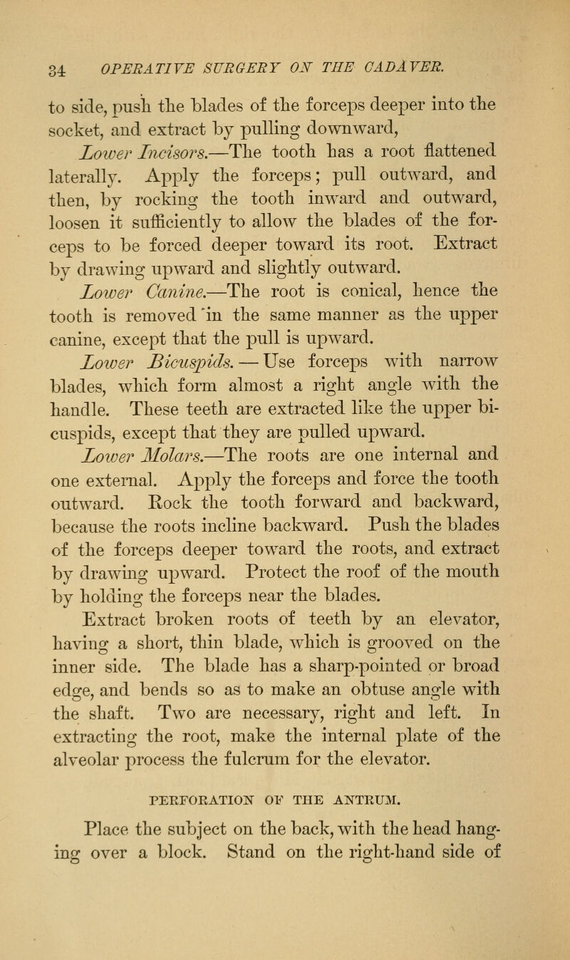 to side, pusii the blades of the forceps deeper into the socket, and extract by pulling downward, Lower Incisors.—The tooth has a root flattened laterally. A^Dply the forceps; X3ull outward, and then, by rocking the tooth inward and outward, loosen it sufficiently to allow the blades of the for- ceps to be forced deeper toward its root. Extract by drawing upward and slightly outward. Lower Canine.—The root is conical, hence the tooth is removed 'in the same manner as the upper canine, except that the pull is upward. Lower Bicuspids. — Use forceps with narrow blades, which form almost a right angle with the handle. These teeth are extracted like the upper bi- cuspids, except that they are pulled upward. Lower Molars.—The roots are one internal and one external. Apply the forceps and force the tooth outward. Rock the tooth forward and backward, because the roots incline backward. Push the blades of the forceps deeper toward the roots, and extract by drawing upward. Protect the roof of the mouth by holding the forceps near the blades. Extract broken roots of teeth by an elevator, having a short, thin blade, which is grooved on the inner side. The blade has a sharp-pointed or broad edge, and bends so as to make an obtuse angle with the shaft. Two are necessary, right and left. In extracting the root, make the internal plate of the alveolar process the fulcrum for the elevator. PEEFORATION OF THE ANTRUM. Place the subject on the back, with the head hang- ing over a block. Stand on the right-hand side of