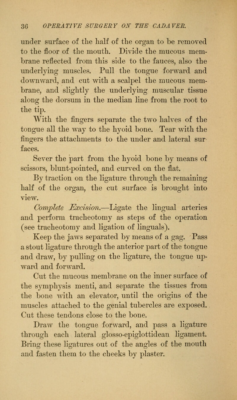 under surface of tlie half of tlie organ to be removed to the floor of the mouth. Divide the mucous mem- brane reflected from this side to the fauces, also the underlying muscles. Pull the tongue forward and downward, and cut with a scalpel the mucous mem- brane, and slightly the underlying muscular tissue along the dorsum in the median line from the root to the tip. With the fingers separate the two halves of the tongue all the way to the hyoid bone. Tear with the fingers the attachments to the under and lateral sur- faces. Sever the part from the hyoid bone by means of scissors, blunt-pointed, and curved on the flat. By traction on the ligature through the remaining half of the organ, the cut surface is brought into view. Complete Excision.—Ligate the lingual arteries and perform tracheotomy as steps of the operation (see tracheotomy and ligation of Unguals). Keep the jaws separated by means of a gag. Pass a stout ligature through the anterior part of the tongue and draw, by pulling on the ligature, the tongue up- ward and forward. Cut the mucous membrane on the inner surface of the symphysis menti, and separate the tissues from the bone with an elevator, until the origins of the muscles attached to the genial tubercles are exposed. Cut these tendons close to the bone. Draw the tongue forward, and pass a ligature through each lateral glosso-epiglottidean ligament. Bring these ligatures out of the angles of the mouth and fasten them to the cheeks by plaster.