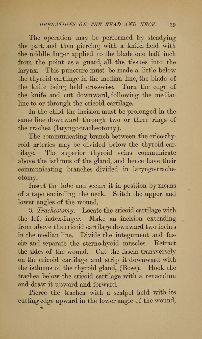 The operation may be performed by steadying the part, and then piercing with a knife, held with the middle finger applied to the blade one half inch from the point as a guard, all the tissues into the larynx. This puncture must be made a little below the thyroid cartilage in the median line, the blade of the knife being held crosswise. Turn the edge of the knife and cut downward, following the median line to or through the cricoid cartilage. In the child the incision must be prolonged in the same line downward through two or three rings of the trachea (laryngo-tracheotomy). The communicating branch between the crico-thy- roid arteries may be divided below the thyroid car- tilage. The superior thyroid veins communicate above the isthmus of the gland, and hence have their communicating branches divided in laryngo-trache- otomy. Insert the tube and secure it in position by means of a tape encircling the neck. Stitch the upper and lower ano^les of the wound. 3. Traclieotomy.—Locate the cricoid cartilage with the left index-Hnger. Make an incision extending from above the cricoid cartilage downward two inches in the median line. Divide the integument and fas- ciae and separate the sterno-hyoid muscles. Ketract the sides of the wound. Cut the fascia transversely on the cricoid cartilage and strip it downward with the isthmus of the thyroid gland, (Bose). Hook the trachea below the cricoid cartilage with a tenaculum and draw it upward and forward. Pierce the trachea with a scalpel held mth its cutting edge upward in the lower angle of the wound,