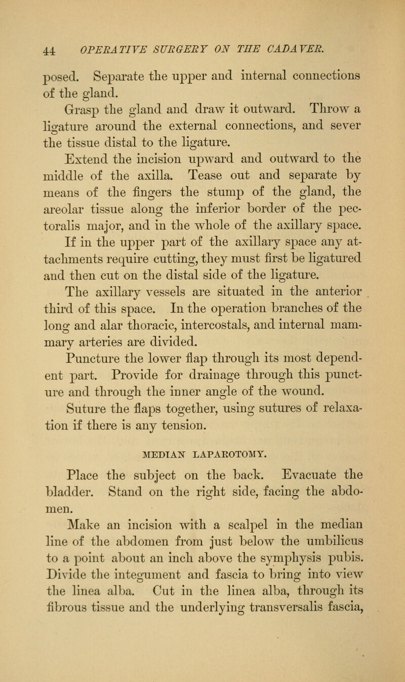 posed. Separate the upper and internal connections of the gland. Grasp the gland and draw it outward. Throw a lio-ature around the external connections, and sever the tissue distal to the ligature. Extend the incision upward and outward to the middle of the axilla. Tease out and separate by means of the fingers the stump of the gland, the areolar tissue along the inferior border of the pec- toralis major, and in the whole of the axillary space. If in the upper part of the axillary space any at- tachments require cutting, they must first be ligatured and then cut on the distal side of the ligatm^e. The axillary vessels are situated in the anterior third of this space. In the operation branches of the long and alar thoracic, intercostals, and internal mam- mary arteries are divided. Puncture the lower flap through its most depend- ent part. Provide for drainage through this punct- ure and through the inner angle of the wound. Suture the flaps together, using sutures of relaxa- tion if there is any tension. MEDTAIS LAPAEOTOMY. Place the subject on the back. Evacuate the bladder. Stand on the right side, facing the abdo- men. Make an incision with a scalpel in the median line of the abdomen from just below the umbilicus to a point about an inch above the symphysis pubis. Divide the integument and fascia to bring into view the linea alba. Cut in the linea alba, through its fibrous tissue and the underlying transversalis fascia,