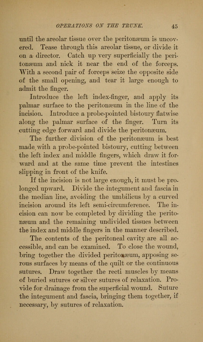 until tlie areolar tissue over the peritonaeum is uncov- ered. Tease through this areolar tissue, or divide it on a director. Catch up very superficially the peri- tonaeum and nick it near the end of the forceps. With a second pair of forceps seize the opposite side of the small opening, and tear it large enough to admit the fin2:er. Introduce the left index-finger, and apply its palmar surface to the peritonaeum in the line of the incision. Introduce a probe-pointed bistoury flatwise along the palmar sui^face of the finger. Turn its cutting edge forward and divide the peritonaeum. The fm'ther division of the peritonaeum is best made, with a probe-pointed bistoury, cutting between the left index and middle fingers, which draw it for- ward and at the same time prevent the intestines slipping in front of the knife. If the incision is not large enough, it must be pro- longed upward. Divide the integument and fascia in the median line, avoiding the umbilicus by a curved incision around its left semi-circumference. The in- cision can now be completed by dividing the perito- naeum and the remaining undivided tissues between the index and middle fingers in the manner described. The contents of the peritoneal cavity are all ac- cessible, and can be examined. To close the wound, bring together the divided peritonaeum, apposing se- rous surfaces by means of the quilt or the continuous sutures. Draw together the recti muscles by means of buried sutures or silver sutures of relaxation. Pro- vide for drainage from the superficial wound. Suture the integument and fascia, bringing them together, if necessary, by sutures of relaxation.