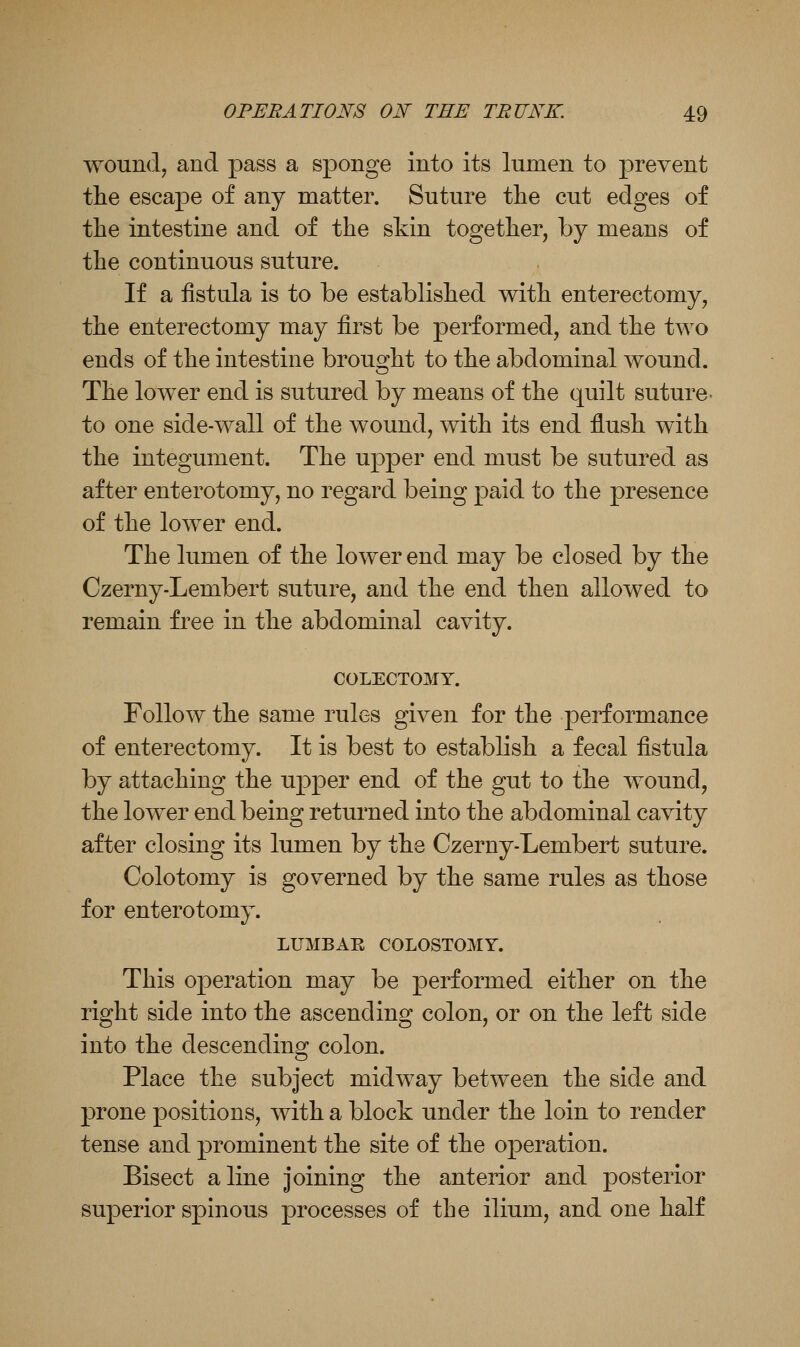 wound, and pass a sponge into its lumen to prevent the escape of any matter. Suture the cut edges of tlie intestine and of the skin together, by means of the continuous suture. If a fistula is to be established with enterectomy, the enterectomy may first be performed, and the two ends of the intestine brous^ht to the abdominal wound. The lower end is sutured by means of the quilt suture- to one side-wall of the wound, with its end fl.ush with the integument. The upper end must be sutured as after enterotomy, no regard being paid to the presence of the lower end. The lumen of the lower end may be closed by the Czerny-Lembert suture, and the end then allowed to remain free in the abdominal cavity. COLECTOMY. Follow the same rules given for the performance of enterectomy. It is best to establish a fecal fistula by attaching the upper end of the gut to the wound, the lower end being returned into the abdominal cavity after closing its lumen by the Czerny-Lembert suture. Colotomy is governed by the same rules as those for enterotomy. LUMBAR COLOSTOMY. This operation may be performed either on the right side into the ascending colon, or on the left side into the descending colon. Place the subject midway between the side and prone positions, with a block under the loin to render tense and prominent the site of the operation. Bisect aline joining the anterior and posterior superior spinous processes of the ilium, and one half