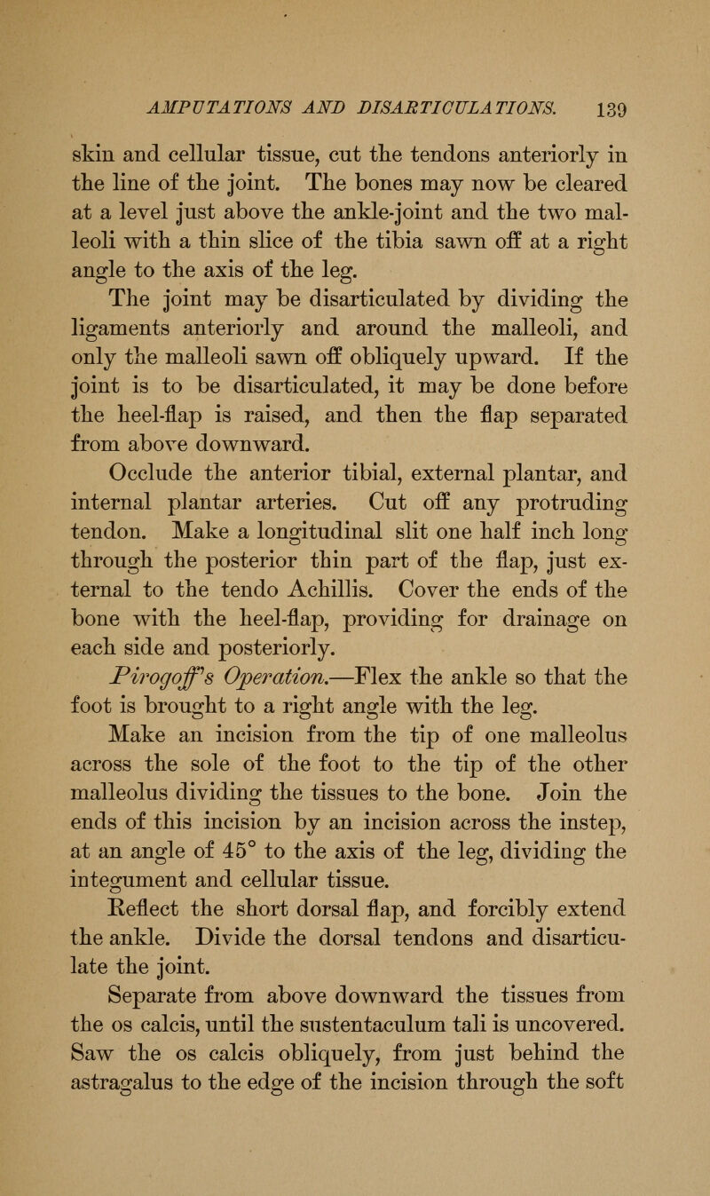 skin and cellular tissue, cut tlie tendons anteriorly in tlie line of tlie joint. The bones may now be cleared at a level just above the ankle-joint and the two mal- leoli with a thin slice of the tibia sawn off at a right angle to the axis of the leg. The joint may be disarticulated by dividing the ligaments anteriorly and around the malleoli, and only the malleoli sawn off obliquely upward. If the joint is to be disarticulated, it may be done before the heel-flap is raised, and then the flap separated from above downward. Occlude the anterior tibial, external plantar, and internal plantar arteries. Cut off any protruding tendon. Make a longitudinal slit one half inch long- through the posterior thin part of the flap, just ex- ternal to the tendo Achillis. Cover the ends of the bone with the heel-flap, providing for drainage on each side and posteriorly. Pirogoff^s Opei^ation,—Flex the ankle so that the foot is brought to a right angle with the leg. Make an incision from the tip of one malleolus across the sole of the foot to the tip of the other malleolus dividing the tissues to the bone. Join the ends of this incision by an incision across the instep, at an angle of 45° to the axis of the leg, dividing the integument and cellular tissue. Eeflect the short dorsal flap, and forcibly extend the ankle. Divide the dorsal tendons and disarticu- late the joint. Separate from above downward the tissues from the OS calcis, until the sustentaculum tali is uncovered. Saw the os calcis obliquely, from just behind the astragalus to the edge of the incision through the soft