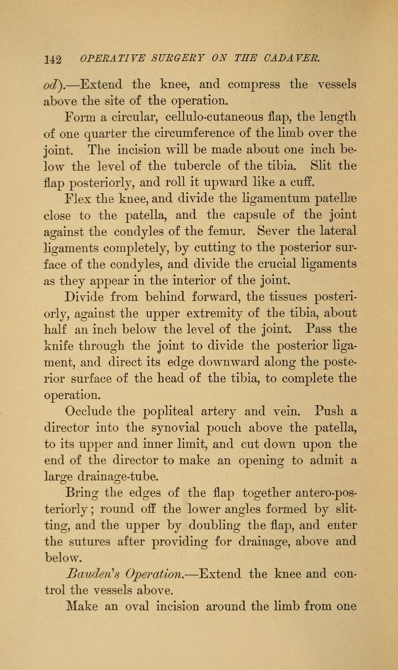 od),—Extend the knee, and compress tlie vessels above tlie site of tlie operation. Form a circular, cellulo-cutaneous fiap, the length of one quarter the circumference of the limb over the joint. The incision will be made about one inch be- low the level of the tubercle of the tibia. Slit the flap posteriorly, and roll it upward like a cuif. Flex the knee, and divide the ligamentum patellae close to the patella, and the capsule of the joint against the condyles of the femur. Sever the lateral ligaments completely, by cutting to the posterior sur- face of the condyles, and divide the crucial ligaments as they appear in the interior of the joint. Divide from behind forward, the tissues posteri- orly, against the upper extremity of the tibia, about half an inch below the level of the joint. Pass the knife through the joint to divide the posterior liga- ment, and direct its edge downward along the poste- rior surface of the head of the tibia, to complete the operation. Occlude the popliteal artery and vein. Push a director into the synovial pouch above the patella, to its upper and inner limit, and cut do^Ti upon the end of the director to make an opening to admit a large drainage-tube. Bring the edges of the flap together antero-pos- teriorly; round off the lower angles formed by slit- ting, and the upper by doubling the flap, and enter the sutures after providing for drainage, above and below. Bav/len's Ojyeration.—Extend the knee and con- trol the vessels above. Make an oval incision around the limb from one
