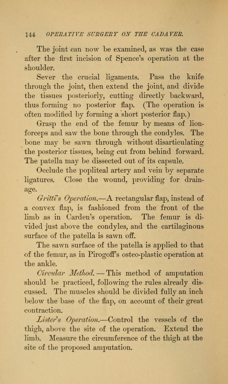 The joint can now be examined, as was tlie case after tlie first incision of Spence's operation at the shoulder. Sever the crucial ligaments. Pass the knife through the joint, then extend the joint, and divide the tissues posteriorly, cutting directly backward, thus forming no posterior flap. (The operation is often modified by forming a short posterior flap.) Grasp the end of the femur by means of lion- forceps and saw the bone through the condyles. The bone may be sawn through without disarticulating the posterior tissues, being cut from behind forward. The patella may be dissected out of its capsule. Occlude the popliteal artery and vein by separate ligatures. Close the wound, providing for drain- age. Gritti's Operation,—A rectangular flap, instead of a convex flap, is fashioned from the front of the limb as in Garden's operation. The femur is di- vided just above the condyles, and the cartilaginous surface of the patella is sawn oif. The sawn surface of the patella is applied to that of the femur, as in Pirogoff's osteo-plastic operation at the ankle. Circular Method. — This method of amputation should be practiced, following the rules already dis- cussed. The muscles should be divided fully an inch below the base of the flap, on account of their great contraction. Lister'^s Operation.—Control the vessels of the thigh, above the site of the operation. Extend the limb. Measure the circumference of the thigh at the site of the proposed amputation.