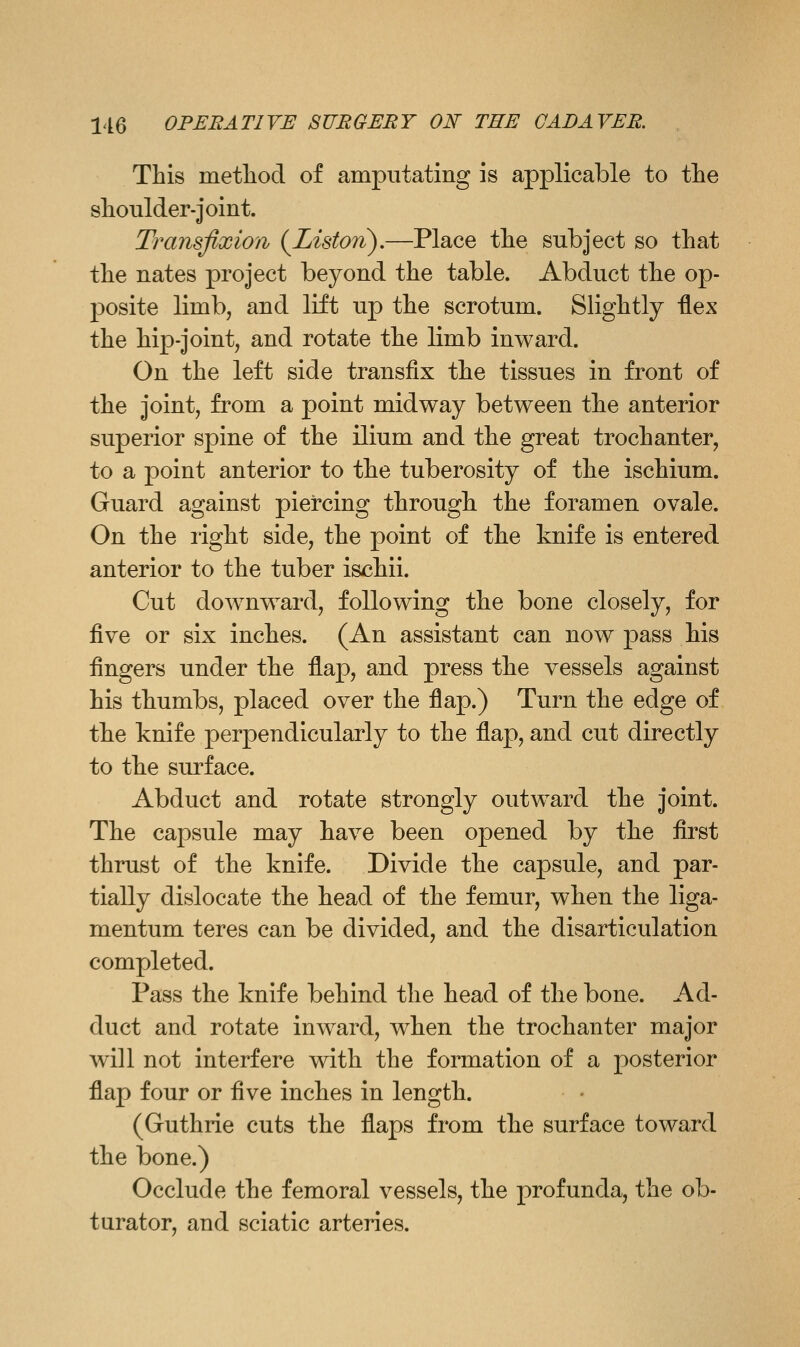 This metliod of amputating is applicable to the shoulder-joint. Transfixion {Li&ton),—Place the subject so that the nates project beyond the table. Abduct the op- posite limb, and lift up the scrotum. Slightly flex the hip-joint, and rotate the limb inward. On the left side transfix the tissues in front of the joint, from a point midway between the anterior superior spine of the ilium and the great trochanter, to a point anterior to the tuberosity of the ischium. Guard against piercing through the foramen ovale. On the light side, the point of the knife is entered anterior to the tuber ischii. Cut downward, following the bone closely, for five or six inches. (An assistant can now jDass his fingers under the flap, and press the vessels against his thumbs, placed over the flap.) Turn the edge of the knife perpendicularly to the flap, and cut directly to the surface. Abduct and rotate strongly outward the joint. The capsule may have been opened by the first thrust of the knife. Divide the capsule, and par- tially dislocate the head of the femur, when the liga- mentum teres can be divided, and the disarticulation completed. Pass the knife behind the head of the bone. Ad- duct and rotate inward, when the trochanter major will not interfere with the formation of a posterior flap four or ^n^ inches in length. (Guthrie cuts the flaps from the surface toward the bone.) Occlude the femoral vessels, the profunda, the ob- turator, and sciatic arteries.