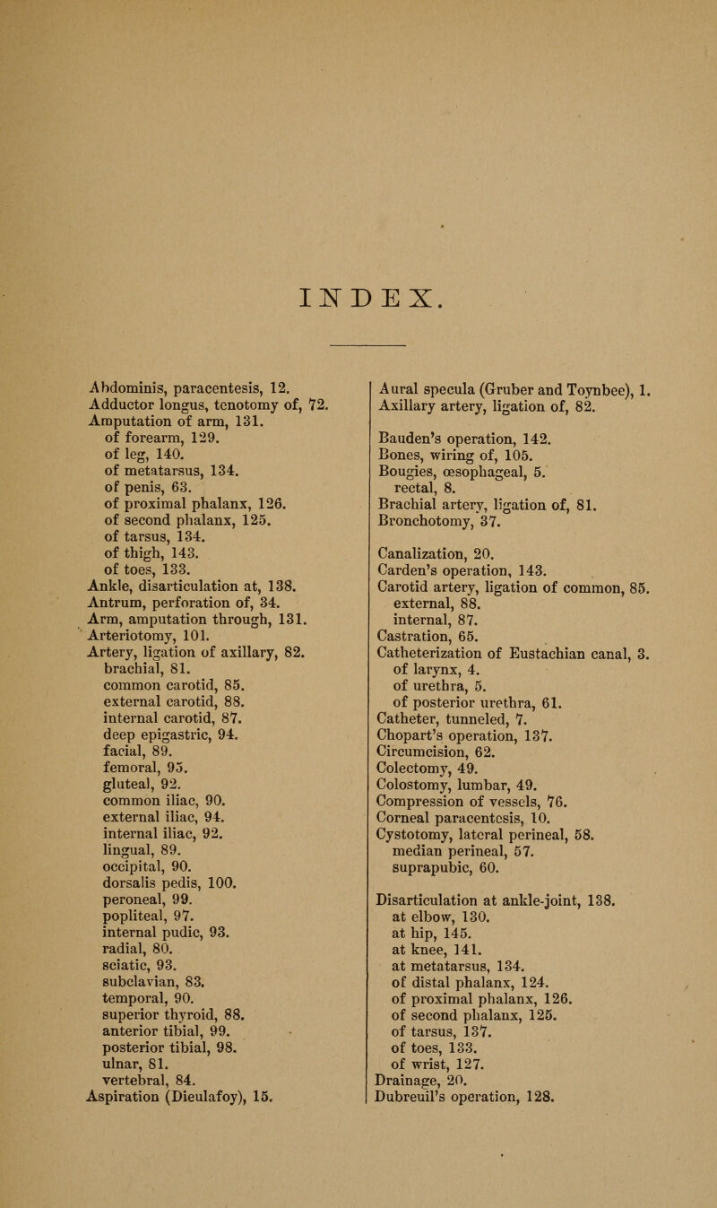 IITDEX. Abdominis, paracentesis, 12. Adductor longus, tenotomy of, 72. Amputation of arm, 131. of forearm, 129. of leg, 140. of metatarsus, 134. of penis, 63, of proximal phalanx, 126. of second phalanx, 125. of tarsus, 134. of thigh, 143. of toes, 133. Ankle, disarticulation at, 138. Antrum, perforation of, 34. Arm, amputation through, 131. Arteriotomy, 101. Artery, ligation of axillary, 82. brachial, 81. common carotid, 85. external carotid, 88. internal carotid, 87. deep epigastric, 94. facial, 89. femoral, 93. gluteal, 92. common iliac, 90. external iliac, 94. internal iliac, 92. lingual, 89. occipital, 90. dorsalis pedis, 100. peroneal, 99. popliteal, 97. internal pudic, 93. radial, 80. sciatic, 93. subclavian, 83. temporal, 90. superior thyroid, 88. anterior tibial, 99. posterior tibial, 98. ulnar, 81. vertebral, 84. Aspiration (Dieulafoy), 15. Aural specula (Gruber and Toynbee), 1. Axillary artery, ligation of, 82. Bauden's operation, 142. Bones, wiring of, 105. Bougies, oesophageal, 5. rectal, 8. Brachial artery, ligation of, 81. Bronchotomy, 37. Canalization, 20. Garden's operation, 143. Carotid artery, ligation of common, 85. external, 88. internal, 87. Castration, 65. Catheterization of Eustachian canal, 3. of larynx, 4. of urethra, 5, of posterior urethra, 61. Catheter, tunneled, 7. Chopart's operation, 137. Circumcision, 62. Colectomy, 49. Colostomy, lumbar, 49. Compression of vessels, 76. Corneal paracentesis, 10. Cystotomy, lateral perineal, 58. median perineal, 57. suprapubic, 60. Disarticulation at ankle-joint, 138. at elbow, 130. at hip, 145. at knee, 141. at metatarsus, 134. of distal phalanx, 124. of proximal phalanx, 126. of second phalanx, 125. of tarsus, 137. of toes, 133. of wrist, 127. Drainage, 20. Dubreuil's operation, 128.