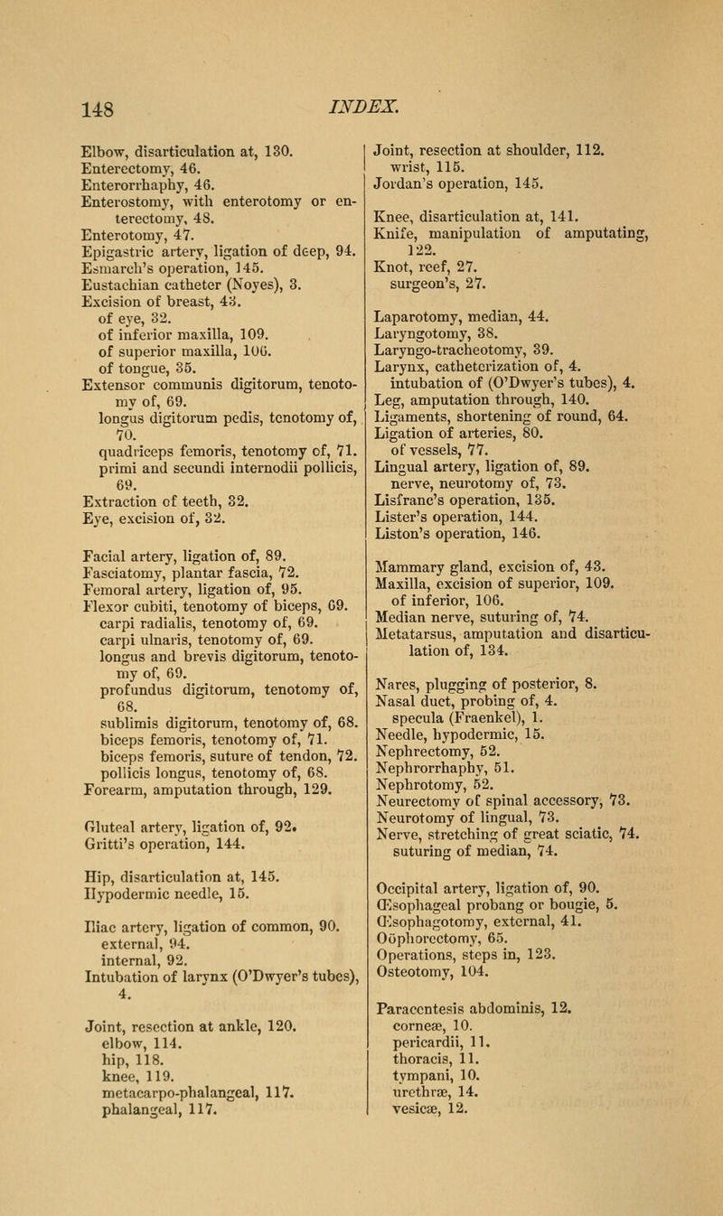 Elbow, disarticulation at, 130. Enterectomy, 46. Enterorrhaphy, 46. Enterostomy, with enterotomy or en- terectomy, 48. Enterotomy, 47. Epigastric artery, ligation of deep, 94. Esmarch's operation, 145. Eustachian catheter (Noyes), 3. Excision of breast, 43. of eye, 32. of inferior maxilla, 109. of superior maxilla, lUG. of tongue, 35. Extensor communis digitorum, tenoto- my of, 69. longus digitorum pedis, tenotomy of, 70. quadriceps femoris, tenotomy of, 71. primi and secundi internodii pollicis, 69. Extraction of teeth, 32. Eye, excision of, 32. Facial artery, ligation of, 89. Fasciatomy, plantar fascia, 72. Femoral artery, ligation of, 95. Flexor cubiti, tenotomy of biceps, 69. carpi radialis, tenotomy of, 69. carpi ulnaris, tenotomy of, 69. longus and brevis digitorum, tenoto- my of, 69. profundus digitorum, tenotomy of, 68. sublimis digitorum, tenotomy of, 68. biceps femoris, tenotomy of, 71. biceps femoris, suture of tendon, 72. pollicis longus, tenotomy of, 68. Forearm, amputation through, 129. Gluteal artery, ligation of, 92» Gritti's operation, 144. Hip, disarticulation at, 145. Hypodermic needle, 15. Iliac artery, ligation of common, 90. external, 94. internal, 92. Intubation of larynx (O'Dwyer's tubes), 4. Joint, resection at ankle, 120. elbow, 114. hip, 118. knee, 119. metacarpo-phalangeal, 117. phalangeal, 117. Joint, resection at shoulder, 112. wrist, 115. Jordan's operation, 145. Knee, disarticulation at, 141. Knife, manipulation of amputating, 122. Knot, reef, 27. surgeon's, 27. Laparotomy, median, 44. Laryngotomy, 38. Laryngo-tracheotomy, 39. Larynx, catheterization of, 4. intubation of (O'Dwyer's tubes), 4. Leg, amputation through, 140. Ligaments, shortening of round, 64. Ligation of arteries, 80. of vessels, 77. Lingual artery, ligation of, 89. nerve, neurotomy of, 73. Lisfranc's operation, 135. Lister's operation, 144. Listen's operation, 146. Mammary gland, excision of, 43. Maxilla, excision of superior, 109. of inferior, 106. Median nerve, suturing of, 74. Metatarsus, amputation and disarticu- lation of, 134. Nares, plugging of posterior, 8. Nasal duct, probing of, 4. specula (Fraenkel), 1. Needle, hypodermic, 15. Nephrectomy, 52. Nephrorrhaphy, 51. Nephrotomy, 52. Neurectomy of spinal accessory, 73. Neurotomy of lingual, 73. Nerve, stretching of great sciatic, 74. suturing of median, 74. Occipital artery, ligation of, 90. (Esophageal probang or bougie, 5. Q']sophagotoray, external, 41. Oophorectomy, 65. Operations, steps in, 123. Osteotomy, 104. Paracentesis abdominis, 12. cornese, 10. pericardii, 11. thoracis, 11. tympani, 10. urcthroe, 14. vesicae, 12.
